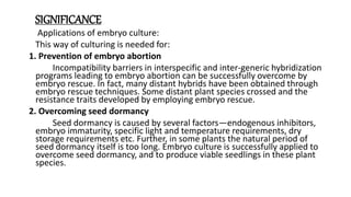 SIGNIFICANCE
Applications of embryo culture:
This way of culturing is needed for:
1. Prevention of embryo abortion
Incompatibility barriers in interspecific and inter-generic hybridization
programs leading to embryo abortion can be successfully overcome by
embryo rescue. In fact, many distant hybrids have been obtained through
embryo rescue techniques. Some distant plant species crossed and the
resistance traits developed by employing embryo rescue.
2. Overcoming seed dormancy
Seed dormancy is caused by several factors—endogenous inhibitors,
embryo immaturity, specific light and temperature requirements, dry
storage requirements etc. Further, in some plants the natural period of
seed dormancy itself is too long. Embryo culture is successfully applied to
overcome seed dormancy, and to produce viable seedlings in these plant
species.
 