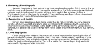 3. Shortening of breeding cycle
Some of the plants in their natural state have long breeding cycles. This is mostly due to
seed dormancy attributed to seed coat and/or endosperm. The embryos can be excised and
cultured in vitro to develop into plants within a short period. For instance, Hollies, a
Christmas decoration plant can be grown in 2-3 weeks through embryo cultures in contrast
to 3 years period required through seed germination.
4. Overcoming seed sterility
Certain plant species produce sterile seeds that do not germinate e.g. early ripening
varieties of cherry, apricot, and plum. Seed sterility is mostly associated with incomplete
embryo development which leads to the death of the germinating embryo. Using embryo
cultures, it is possible to raise seedlings from sterile seeds of early ripening fruits e.g. apricot,
plum.
5. Clonal Propagation
Clonal propagation refers to the process of asexual reproduction by multiplication of
genetically identical copies of individual plants. The term clone is used to represent a plant
population derived from a single individual by asexual reproduction. Embryos are ideally
suited for in vitro clonal propagation. This is due to the fact that embryos are juvenile in
nature with high regenerative potential.
 