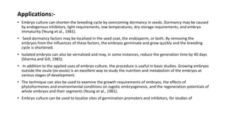Applications:-
• Embryo culture can shorten the breeding cycle by overcoming dormancy in seeds. Dormancy may be caused
by endogenous inhibitors, light requirements, low temperatures, dry storage requirements, and embryo
immaturity (Yeung et al., 1981).
• Seed dormancy factors may be localized in the seed coat, the endosperm, or both. By removing the
embryos from the influences of these factors, the embryos germinate and grow quickly and the breeding
cycle is shortened.
• Isolated embryos can also be vernalized and may, in some instances, reduce the generation time by 40 days
(Sharma and Gill, 1983).
• In addition to the applied uses of embryo culture, the procedure is useful in basic studies. Growing embryos
outside the ovule (ex ovulo) is an excellent way to study the nutrition and metabolism of the embryos at
various stages of development.
• The technique can also be used to examine the growth requirements of embryos, the effects of
phytohormones and environmental conditions on zygotic embryogenesis, and the regeneration potentials of
whole embryos and their segments (Yeung et al., 1981).
• Embryo culture can be used to localize sites of germination promoters and inhibitors, for studies of
 