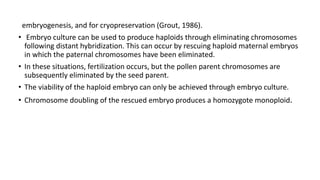 embryogenesis, and for cryopreservation (Grout, 1986).
• Embryo culture can be used to produce haploids through eliminating chromosomes
following distant hybridization. This can occur by rescuing haploid maternal embryos
in which the paternal chromosomes have been eliminated.
• In these situations, fertilization occurs, but the pollen parent chromosomes are
subsequently eliminated by the seed parent.
• The viability of the haploid embryo can only be achieved through embryo culture.
• Chromosome doubling of the rescued embryo produces a homozygote monoploid.
 