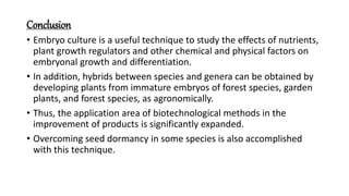 Conclusion
• Embryo culture is a useful technique to study the effects of nutrients,
plant growth regulators and other chemical and physical factors on
embryonal growth and differentiation.
• In addition, hybrids between species and genera can be obtained by
developing plants from immature embryos of forest species, garden
plants, and forest species, as agronomically.
• Thus, the application area of biotechnological methods in the
improvement of products is significantly expanded.
• Overcoming seed dormancy in some species is also accomplished
with this technique.
 