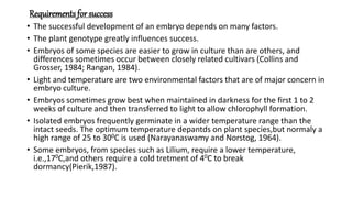 Requirements for success
• The successful development of an embryo depends on many factors.
• The plant genotype greatly influences success.
• Embryos of some species are easier to grow in culture than are others, and
differences sometimes occur between closely related cultivars (Collins and
Grosser, 1984; Rangan, 1984).
• Light and temperature are two environmental factors that are of major concern in
embryo culture.
• Embryos sometimes grow best when maintained in darkness for the first 1 to 2
weeks of culture and then transferred to light to allow chlorophyll formation.
• Isolated embryos frequently germinate in a wider temperature range than the
intact seeds. The optimum temperature depantds on plant species,but normaly a
high range of 25 to 300C is used (Narayanaswamy and Norstog, 1964).
• Some embryos, from species such as Lilium, require a lower temperature,
i.e.,170C,and others require a cold tretment of 40C to break
dormancy(Pierik,1987).
 