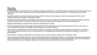Media
• In 1924, Dieterich showed that mature embryos could grow normally on a semisolid medium containing only Knop’s minerl salts
and 2.5% to 5% sucrose. However, many scientists believe that the most important aspects of embryo culture is medium
selection.
• Several formulations of mineral salts have been used for embryo culture without much critical evaluation of the role of
individual elements (Bhojwani and Razdan, 1983).
• Murashige and Skoog (1962) and Gamborg’s B5 medium, with certain degrees of modification,are the most widely used basal
media in embryo culture. The exact nutritional requirements depend on the stage of the embryo development.
• Raghavan identified two phases of the embryonic development in 1966.
• In the heterotrophic phase, the young embryo depends on the endosperm and surrounding maternal tissue, and requires a
more complex environment and higher osmotic pressure than older embryos.
• The continuous development of young embryos requires complex environments supplemented by combinations of vitamins,
amino acids, growth hormones such as auxine (which is encourages plant growth by increasing the elongation of cells and
proliferation).
• The transport of auxins synthesized in meristematic tissues, such as leaves, upper buds and flowers, down.
• Indole-3-acetic acid (IAA) is the only hormone naturally synthesized in plants; however, many synthetic materials were shown to
have similar effects to IAA (Williams, 2011). And cytokine (which is unlike other hormones produced in plant tissues especially
during cell division, they are organic substances in quinine structure found both in plants and animals.
 