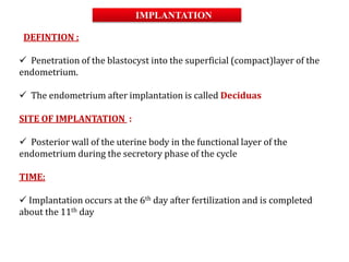 DEFINTION :
 Penetration of the blastocyst into the superficial (compact)layer of the
endometrium.
 The endometrium after implantation is called Deciduas
SITE OF IMPLANTATION :
 Posterior wall of the uterine body in the functional layer of the
endometrium during the secretory phase of the cycle
TIME:
 Implantation occurs at the 6th day after fertilization and is completed
about the 11th day
IMPLANTATION
 