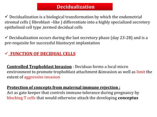Decidualization
 Decidualization is a biological transformation by which the endometrial
stromal cells ( fibroblast –like ) differentiate into a highly specialized secretory
epithelioid cell type ,termed decidual cells
 Decidualization occurs during the last secretory phase (day 23-28) and is a
pre-requisite for successful blastocyst implantation
 FUNCTION OF DECIDUAL CELLS
Controlled Trophoblast Invasion : Deciduas forms a local micro
environment to promote trophoblast attachment &invasion as well as limit the
extent of aggressive invasion
Protection of concepts from maternal immune rejection :
Act as gate keeper that controls immune tolerance during pregnancy by
blocking T cells that would otherwise attack the developing conceptus
 