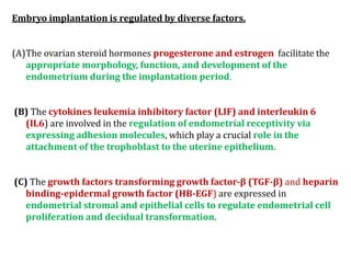 Embryo implantation is regulated by diverse factors.
(A)The ovarian steroid hormones progesterone and estrogen facilitate the
appropriate morphology, function, and development of the
endometrium during the implantation period.
(B) The cytokines leukemia inhibitory factor (LIF) and interleukin 6
(IL6) are involved in the regulation of endometrial receptivity via
expressing adhesion molecules, which play a crucial role in the
attachment of the trophoblast to the uterine epithelium.
(C) The growth factors transforming growth factor-β (TGF-β) and heparin
binding-epidermal growth factor (HB-EGF) are expressed in
endometrial stromal and epithelial cells to regulate endometrial cell
proliferation and decidual transformation.
 
