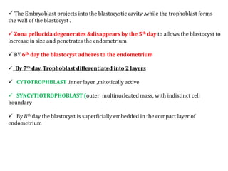  The Embryoblast projects into the blastocystic cavity ,while the trophoblast forms
the wall of the blastocyst .
 Zona pellucida degenerates &disappears by the 5th day to allows the blastocyst to
increase in size and penetrates the endometrium
 BY 6th day the blastocyst adheres to the endometrium
 By 7th day, Trophoblast differentiated into 2 layers
 CYTOTROPHBLAST ,inner layer ,mitotically active
 SYNCYTIOTROPHOBLAST (outer multinucleated mass, with indistinct cell
boundary
 By 8th day the blastocyst is superficially embedded in the compact layer of
endometrium
 