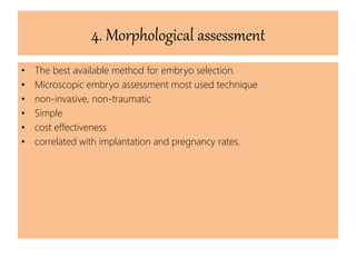 4. Morphological assessment
• The best available method for embryo selection.
• Microscopic embryo assessment most used technique
• non-invasive, non-traumatic
• Simple
• cost effectiveness
• correlated with implantation and pregnancy rates.
 