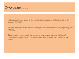 Conclusions……….
• Embryo assessment is one of the most critical procedures that play a role in the
success of IVF/ART
• Traditional embryo assessment is challenged by different factors, ie, subjectivity, low
efficiency
• “Non-invasive” morphological assessment may provide valuable additional
information to optimize embryo assessment and maximize the chances of IVF
success
 