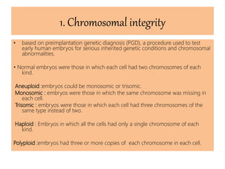 1. Chromosomal integrity
• based on preimplantation genetic diagnosis (PGD), a procedure used to test
early human embryos for serious inherited genetic conditions and chromosomal
abnormalities.
• Normal embryos were those in which each cell had two chromosomes of each
kind.
Aneuploid :embryos could be monosomic or trisomic.
Monosomic : embryos were those in which the same chromosome was missing in
each cell.
Trisomic : embryos were those in which each cell had three chromosomes of the
same type instead of two.
Haploid : Embryos in which all the cells had only a single chromosome of each
kind.
Polyploid :embryos had three or more copies of each chromosome in each cell.
 