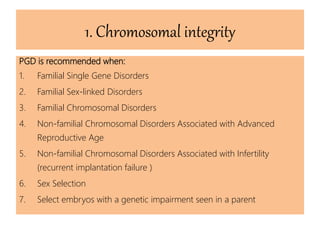 1. Chromosomal integrity
PGD is recommended when:
1. Familial Single Gene Disorders
2. Familial Sex-linked Disorders
3. Familial Chromosomal Disorders
4. Non-familial Chromosomal Disorders Associated with Advanced
Reproductive Age
5. Non-familial Chromosomal Disorders Associated with Infertility
(recurrent implantation failure )
6. Sex Selection
7. Select embryos with a genetic impairment seen in a parent
 