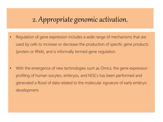 2. Appropriate genomic activation.
• Regulation of gene expression includes a wide range of mechanisms that are
used by cells to increase or decrease the production of specific gene products
(protein or RNA), and is informally termed gene regulation.
• With the emergence of new technologies such as Omics, the gene expression
profiling of human oocytes, embryos, and hESCs has been performed and
generated a flood of data related to the molecular signature of early embryo
development.
 