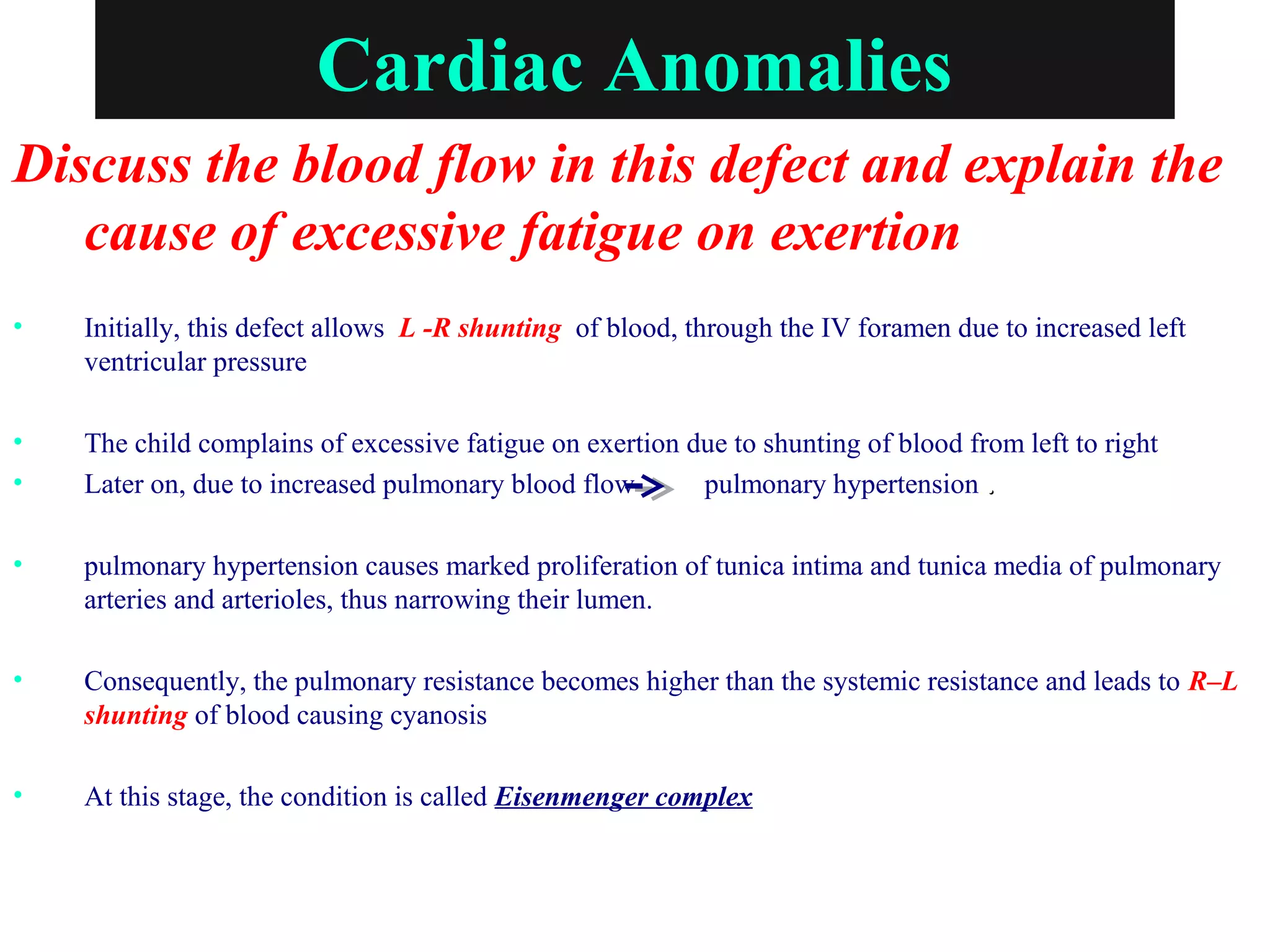 Cardiac Anomalies
Discuss the blood flow in this defect and explain the
cause of excessive fatigue on exertion
• Initially, this defect allows L -R shunting of blood, through the IV foramen due to increased left
ventricular pressure
• The child complains of excessive fatigue on exertion due to shunting of blood from left to right
• Later on, due to increased pulmonary blood flow pulmonary hypertension ..
• pulmonary hypertension causes marked proliferation of tunica intima and tunica media of pulmonary
arteries and arterioles, thus narrowing their lumen.
• Consequently, the pulmonary resistance becomes higher than the systemic resistance and leads to R–L
shunting of blood causing cyanosis
• At this stage, the condition is called Eisenmenger complex
 