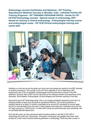 Embryology courses Certiﬁcates and Diplomas - IVF Training -
Reproductive Medicine Courses in Mumbai, India - Infertility Fertility IVF
Training Programs - IVF TRAINING PROGRAM DATES - Hands On IVF
IUI ICSI Embryology courses - Special course in embryology, ART -
Hands-on training in clinical embryology - Embryologist training course
and embryologist career - IVF ICSI Clinical embryologist training and
career path
Infertility is on the rise across the globe and more and more people are opting for the ART methods
to achieve parenthood. The success of any IVF Clinic depends on the ivf laboratory, ART
equipments, skill of the ivf specialist, embryologists and the technicians involved in the ART
treatment. Success rates of ART can be improved by the collective wisdom and experience of the
Scientists, Technologists, Embryologists, Endocrinologists and Clinicians working in this ﬁeld.
Some facts about IVF Technology today: One in six couples worldwide experience some form of
infertility problem at least once during their reproductive lifetime. The current prevalence of
infertility lasting for at least 12 months is estimated to be around 9% worldwide for women aged
20-44.It is now estimated that more than 5 million babies have been born worldwide since the ﬁrst
IVF baby was born in 1978.Around 1.5 million ART cycles are performed each year worldwide, with
an estimated 350,000 babies born.
Over last few years we have witnessed rapid innovative strides in the ﬁeld of IVF, ART &
embryology the world over. Discoveries, innovations, techniques and gadgets have their never
ending list in their march towards obtaining perfection in embryology. There has been a boom in
 
