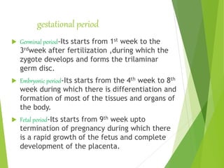 gestational period
 Germinal period-Its starts from 1st week to the
3rdweek after fertilization ,during which the
zygote develops and forms the trilaminar
germ disc.
 Embryonic period-Its starts from the 4th week to 8th
week during which there is differentiation and
formation of most of the tissues and organs of
the body.
 Fetal period-Its starts from 9th week upto
termination of pregnancy during which there
is a rapid growth of the fetus and complete
development of the placenta.
 