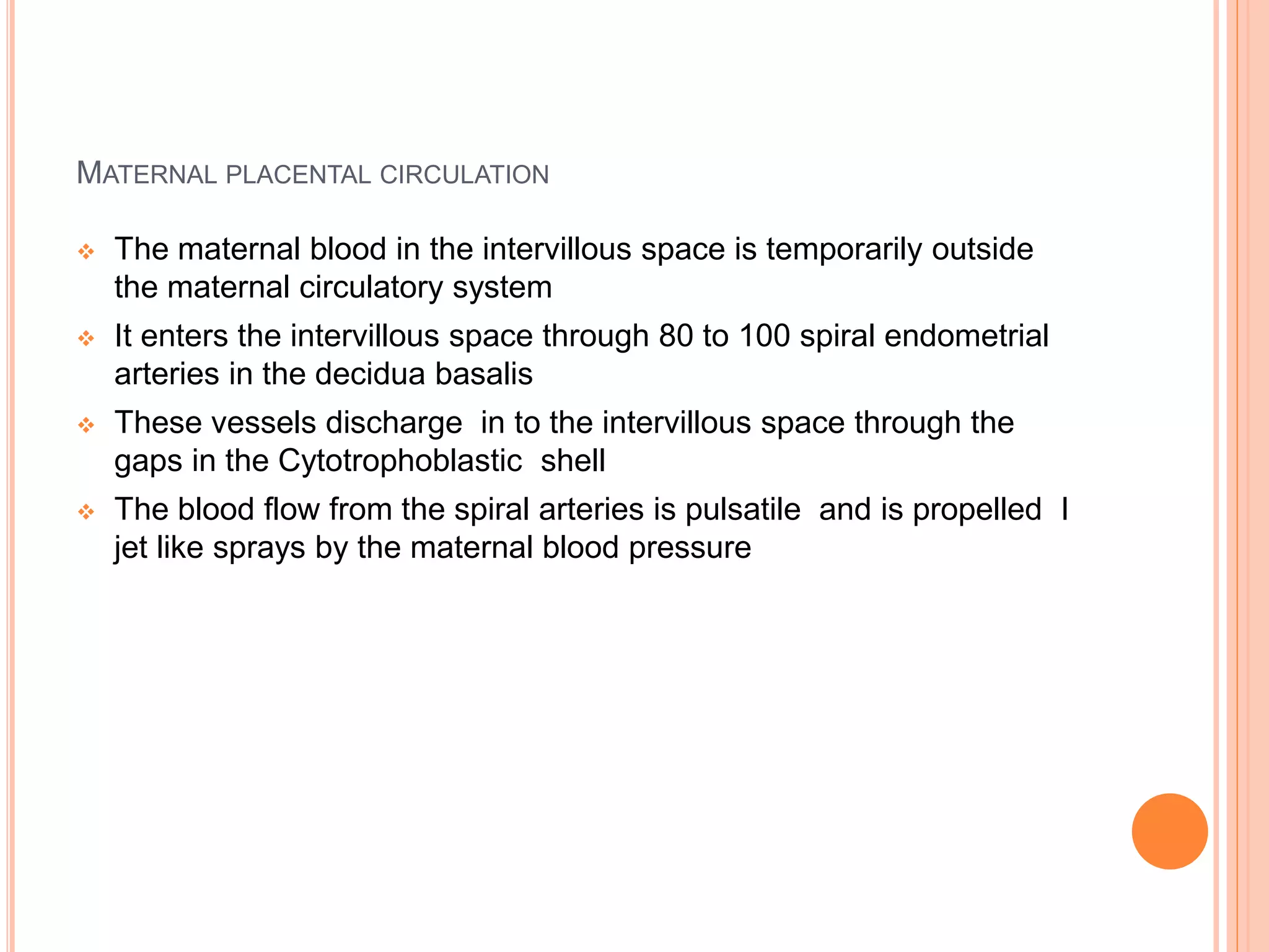 MATERNAL PLACENTAL CIRCULATION
 The maternal blood in the intervillous space is temporarily outside
the maternal circulatory system
 It enters the intervillous space through 80 to 100 spiral endometrial
arteries in the decidua basalis
 These vessels discharge in to the intervillous space through the
gaps in the Cytotrophoblastic shell
 The blood flow from the spiral arteries is pulsatile and is propelled I
jet like sprays by the maternal blood pressure
 