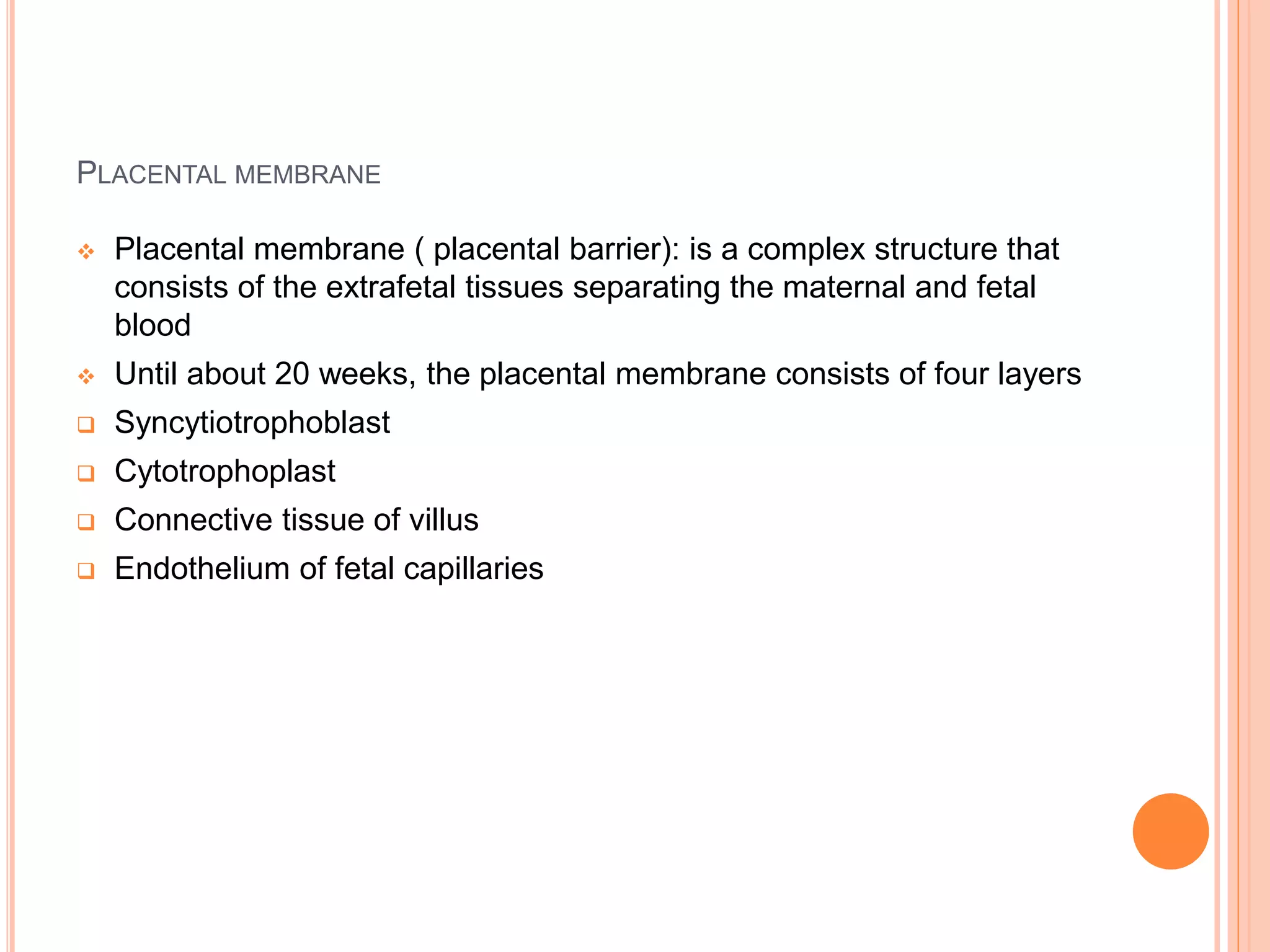 PLACENTAL MEMBRANE
 Placental membrane ( placental barrier): is a complex structure that
consists of the extrafetal tissues separating the maternal and fetal
blood
 Until about 20 weeks, the placental membrane consists of four layers
 Syncytiotrophoblast
 Cytotrophoplast
 Connective tissue of villus
 Endothelium of fetal capillaries
 