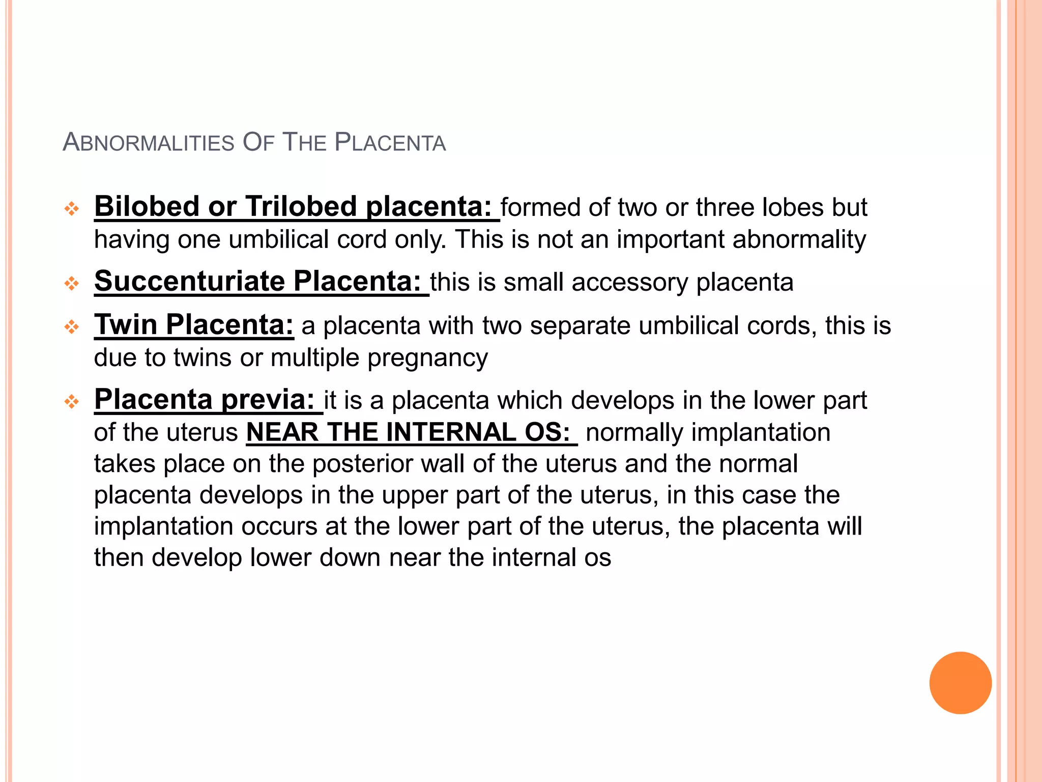 ABNORMALITIES OF THE PLACENTA
 Bilobed or Trilobed placenta: formed of two or three lobes but
having one umbilical cord only. This is not an important abnormality
 Succenturiate Placenta: this is small accessory placenta
 Twin Placenta: a placenta with two separate umbilical cords, this is
due to twins or multiple pregnancy
 Placenta previa: it is a placenta which develops in the lower part
of the uterus NEAR THE INTERNAL OS: normally implantation
takes place on the posterior wall of the uterus and the normal
placenta develops in the upper part of the uterus, in this case the
implantation occurs at the lower part of the uterus, the placenta will
then develop lower down near the internal os
 