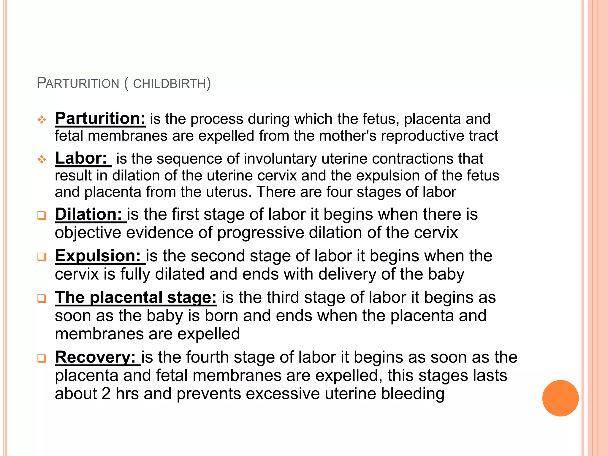 PARTURITION ( CHILDBIRTH)
 Parturition: is the process during which the fetus, placenta and
fetal membranes are expelled from the mother's reproductive tract
 Labor: is the sequence of involuntary uterine contractions that
result in dilation of the uterine cervix and the expulsion of the fetus
and placenta from the uterus. There are four stages of labor
 Dilation: is the first stage of labor it begins when there is
objective evidence of progressive dilation of the cervix
 Expulsion: is the second stage of labor it begins when the
cervix is fully dilated and ends with delivery of the baby
 The placental stage: is the third stage of labor it begins as
soon as the baby is born and ends when the placenta and
membranes are expelled
 Recovery: is the fourth stage of labor it begins as soon as the
placenta and fetal membranes are expelled, this stages lasts
about 2 hrs and prevents excessive uterine bleeding
 