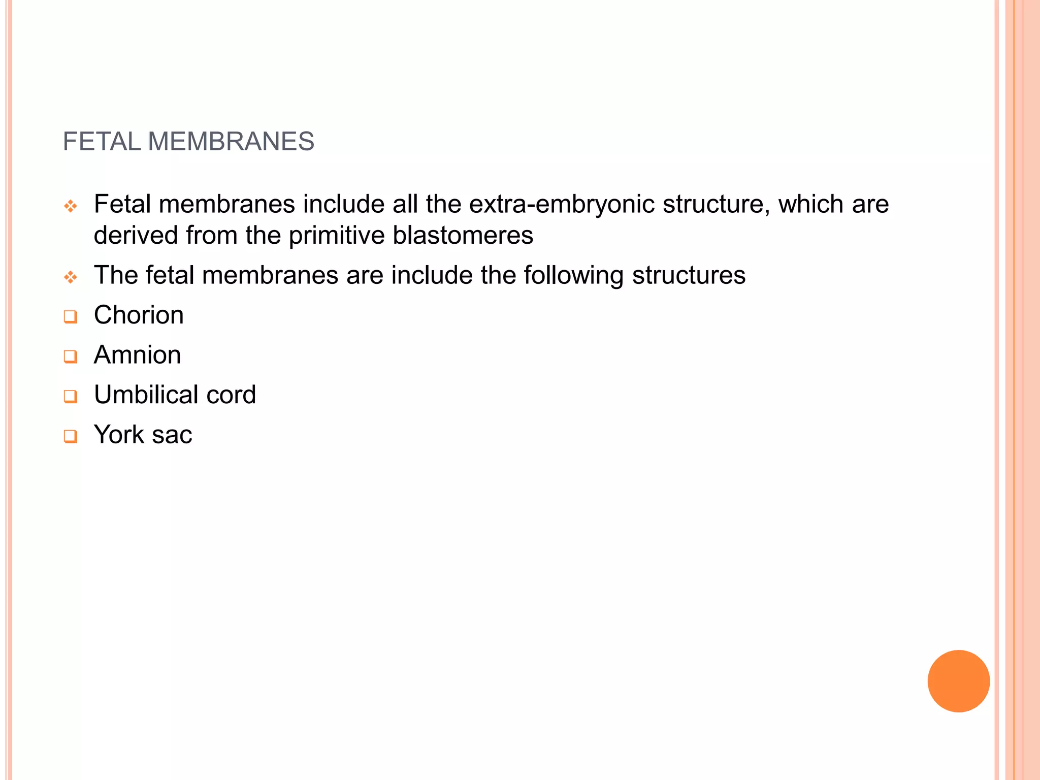 FETAL MEMBRANES
 Fetal membranes include all the extra-embryonic structure, which are
derived from the primitive blastomeres
 The fetal membranes are include the following structures
 Chorion
 Amnion
 Umbilical cord
 York sac
 