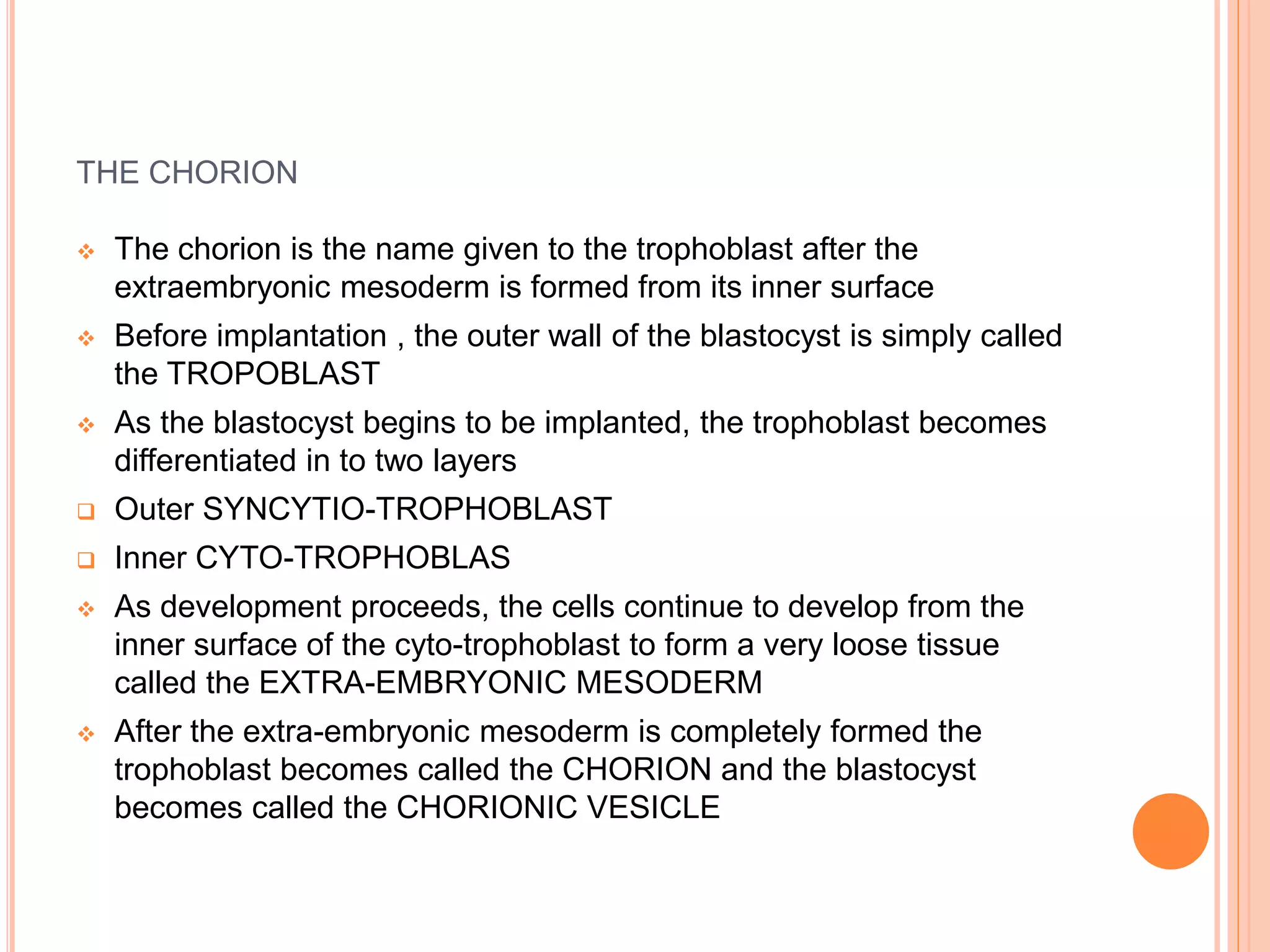 THE CHORION
 The chorion is the name given to the trophoblast after the
extraembryonic mesoderm is formed from its inner surface
 Before implantation , the outer wall of the blastocyst is simply called
the TROPOBLAST
 As the blastocyst begins to be implanted, the trophoblast becomes
differentiated in to two layers
 Outer SYNCYTIO-TROPHOBLAST
 Inner CYTO-TROPHOBLAS
 As development proceeds, the cells continue to develop from the
inner surface of the cyto-trophoblast to form a very loose tissue
called the EXTRA-EMBRYONIC MESODERM
 After the extra-embryonic mesoderm is completely formed the
trophoblast becomes called the CHORION and the blastocyst
becomes called the CHORIONIC VESICLE
 