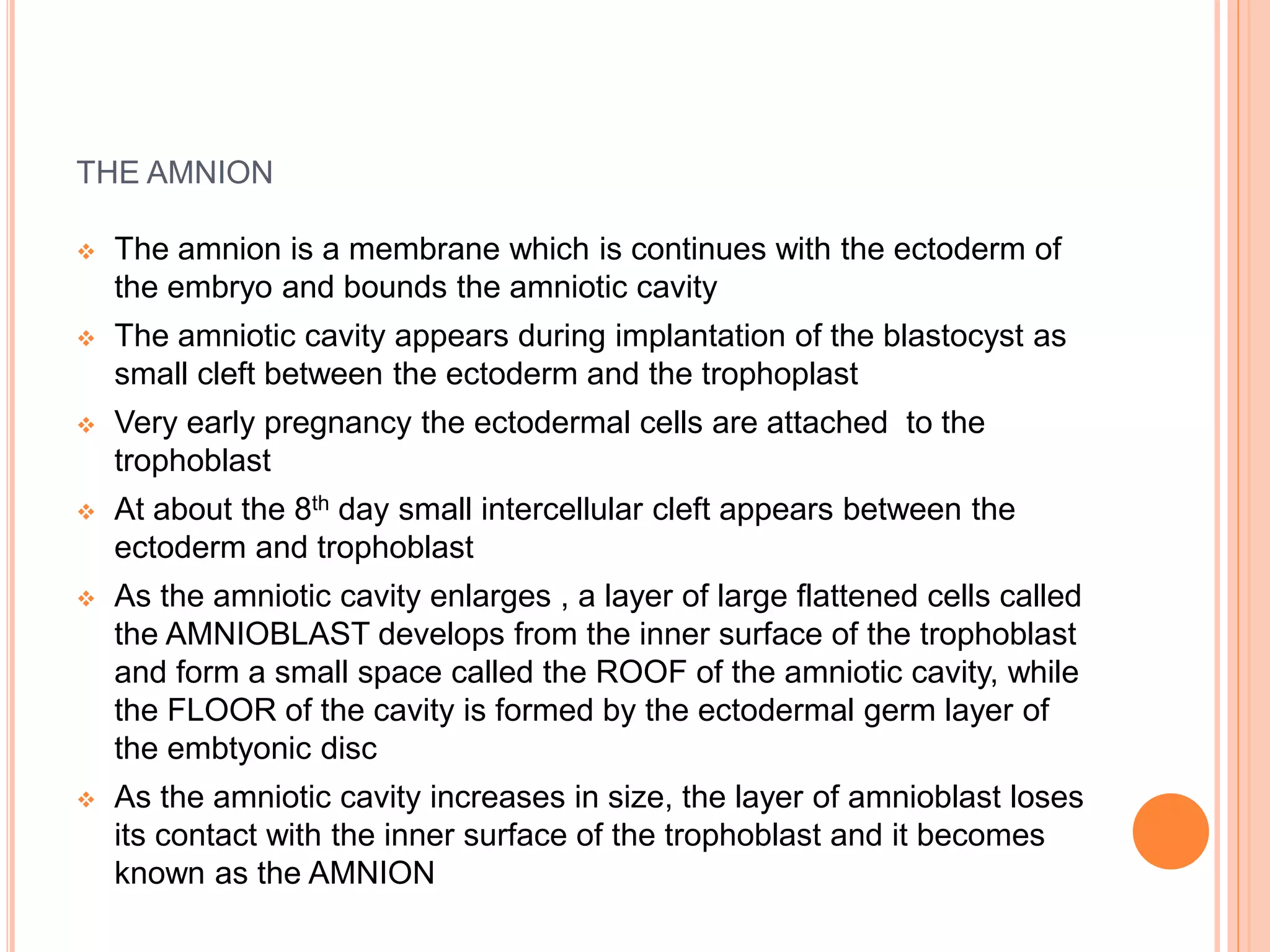 THE AMNION
 The amnion is a membrane which is continues with the ectoderm of
the embryo and bounds the amniotic cavity
 The amniotic cavity appears during implantation of the blastocyst as
small cleft between the ectoderm and the trophoplast
 Very early pregnancy the ectodermal cells are attached to the
trophoblast
 At about the 8th day small intercellular cleft appears between the
ectoderm and trophoblast
 As the amniotic cavity enlarges , a layer of large flattened cells called
the AMNIOBLAST develops from the inner surface of the trophoblast
and form a small space called the ROOF of the amniotic cavity, while
the FLOOR of the cavity is formed by the ectodermal germ layer of
the embtyonic disc
 As the amniotic cavity increases in size, the layer of amnioblast loses
its contact with the inner surface of the trophoblast and it becomes
known as the AMNION
 