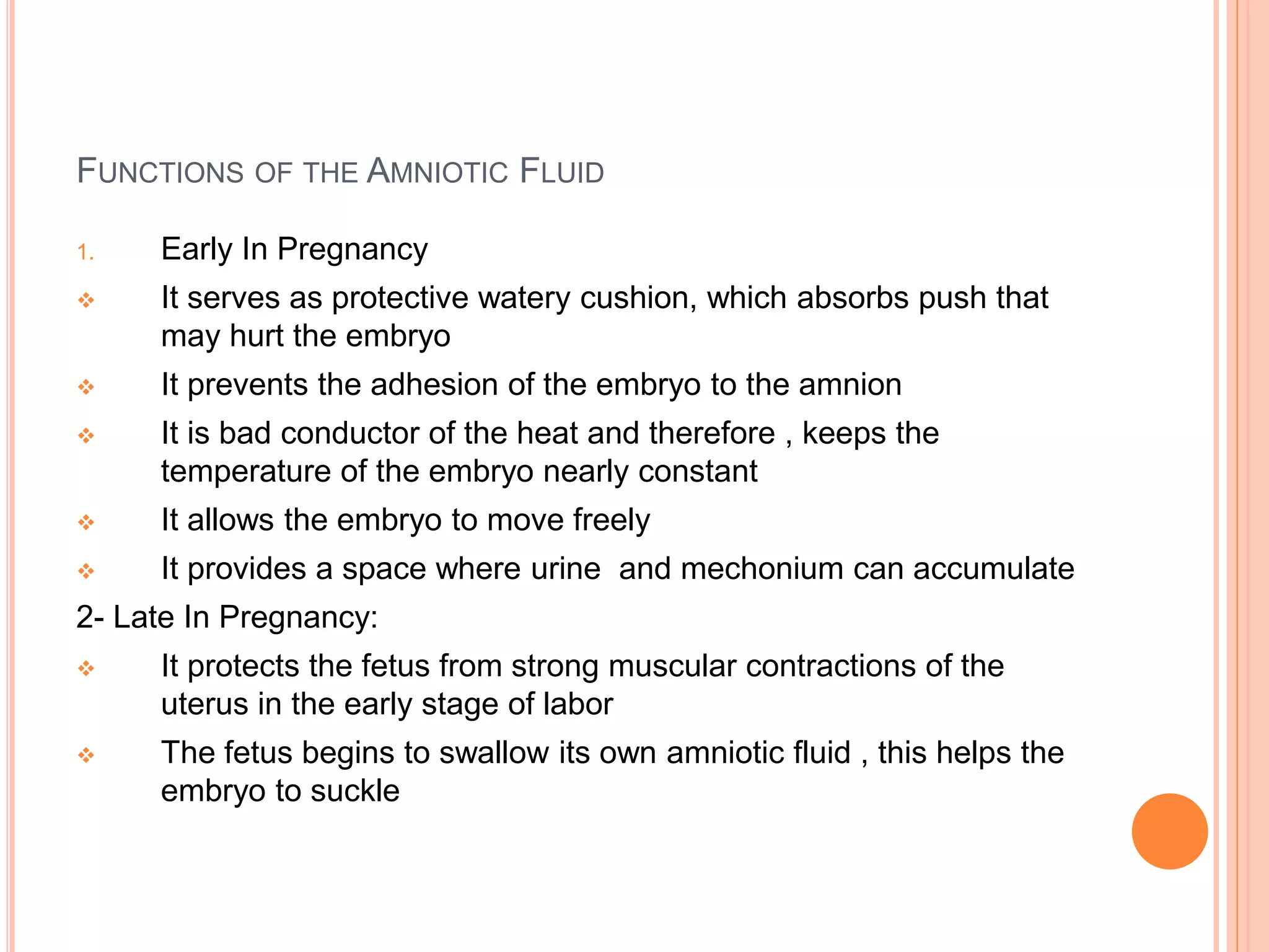 FUNCTIONS OF THE AMNIOTIC FLUID
1. Early In Pregnancy
 It serves as protective watery cushion, which absorbs push that
may hurt the embryo
 It prevents the adhesion of the embryo to the amnion
 It is bad conductor of the heat and therefore , keeps the
temperature of the embryo nearly constant
 It allows the embryo to move freely
 It provides a space where urine and mechonium can accumulate
2- Late In Pregnancy:
 It protects the fetus from strong muscular contractions of the
uterus in the early stage of labor
 The fetus begins to swallow its own amniotic fluid , this helps the
embryo to suckle
 