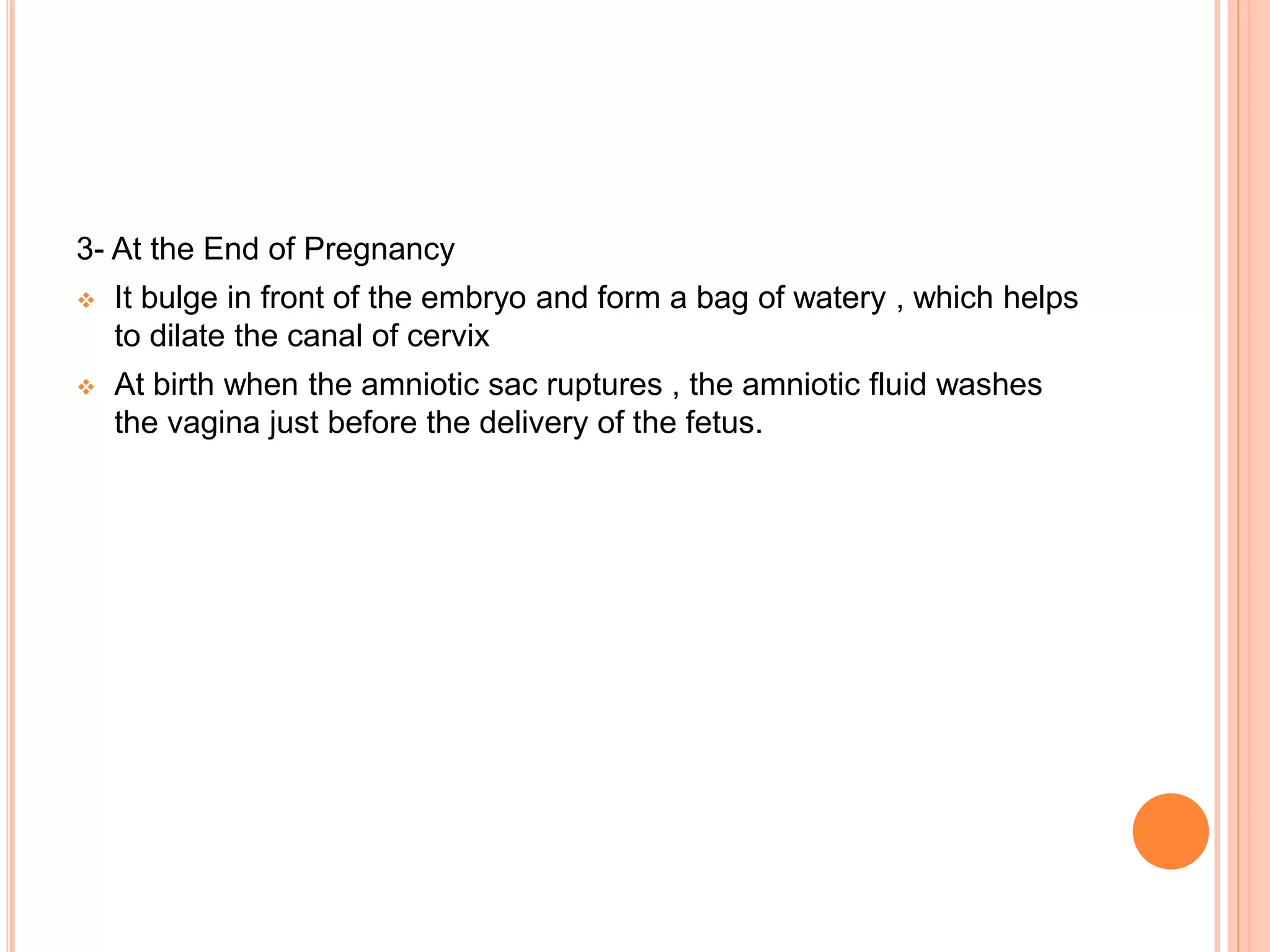 3- At the End of Pregnancy
 It bulge in front of the embryo and form a bag of watery , which helps
to dilate the canal of cervix
 At birth when the amniotic sac ruptures , the amniotic fluid washes
the vagina just before the delivery of the fetus.
 