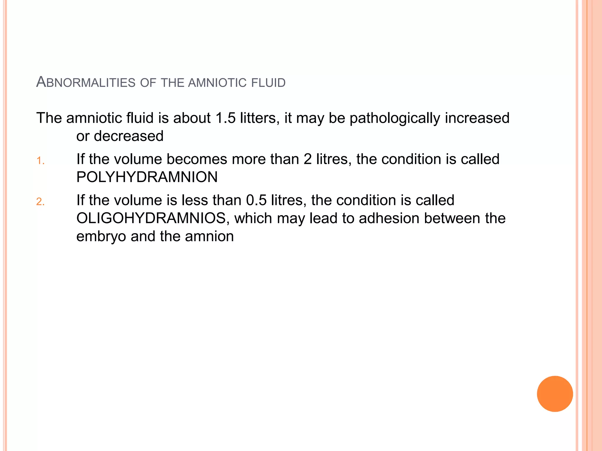 ABNORMALITIES OF THE AMNIOTIC FLUID
The amniotic fluid is about 1.5 litters, it may be pathologically increased
or decreased
1. If the volume becomes more than 2 litres, the condition is called
POLYHYDRAMNION
2. If the volume is less than 0.5 litres, the condition is called
OLIGOHYDRAMNIOS, which may lead to adhesion between the
embryo and the amnion
 