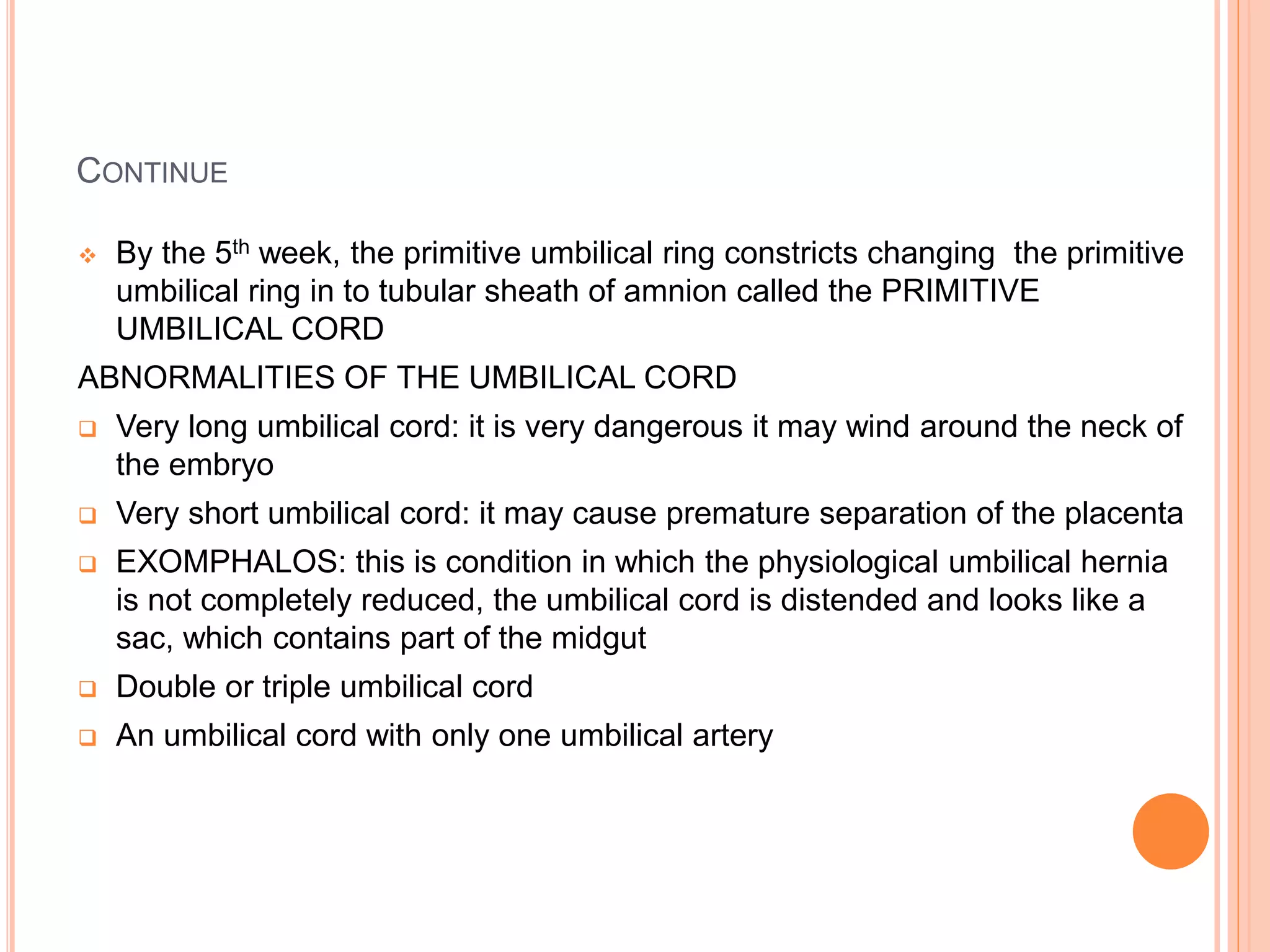 CONTINUE
 By the 5th week, the primitive umbilical ring constricts changing the primitive
umbilical ring in to tubular sheath of amnion called the PRIMITIVE
UMBILICAL CORD
ABNORMALITIES OF THE UMBILICAL CORD
 Very long umbilical cord: it is very dangerous it may wind around the neck of
the embryo
 Very short umbilical cord: it may cause premature separation of the placenta
 EXOMPHALOS: this is condition in which the physiological umbilical hernia
is not completely reduced, the umbilical cord is distended and looks like a
sac, which contains part of the midgut
 Double or triple umbilical cord
 An umbilical cord with only one umbilical artery
 