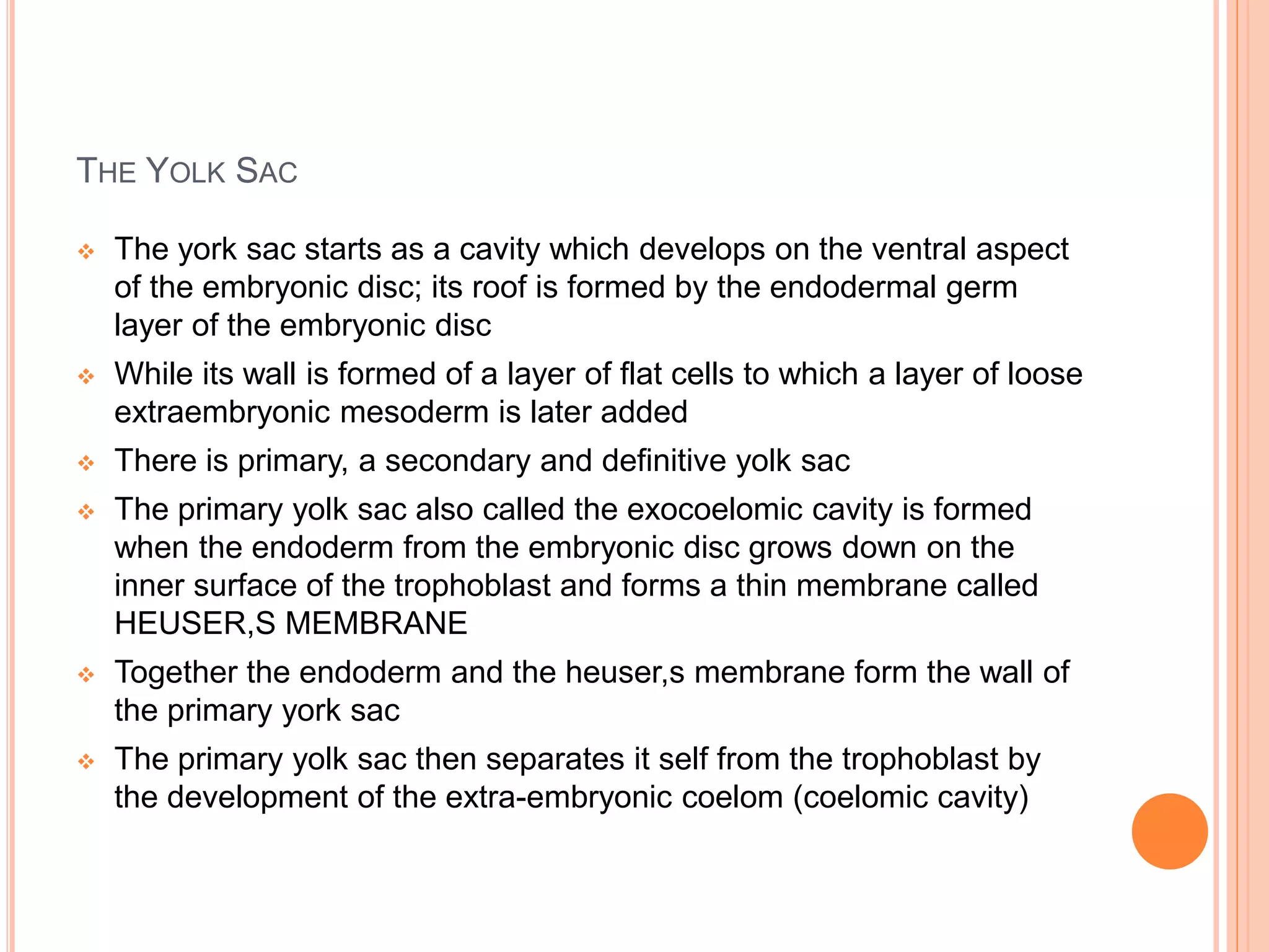 THE YOLK SAC
 The york sac starts as a cavity which develops on the ventral aspect
of the embryonic disc; its roof is formed by the endodermal germ
layer of the embryonic disc
 While its wall is formed of a layer of flat cells to which a layer of loose
extraembryonic mesoderm is later added
 There is primary, a secondary and definitive yolk sac
 The primary yolk sac also called the exocoelomic cavity is formed
when the endoderm from the embryonic disc grows down on the
inner surface of the trophoblast and forms a thin membrane called
HEUSER,S MEMBRANE
 Together the endoderm and the heuser,s membrane form the wall of
the primary york sac
 The primary yolk sac then separates it self from the trophoblast by
the development of the extra-embryonic coelom (coelomic cavity)
 