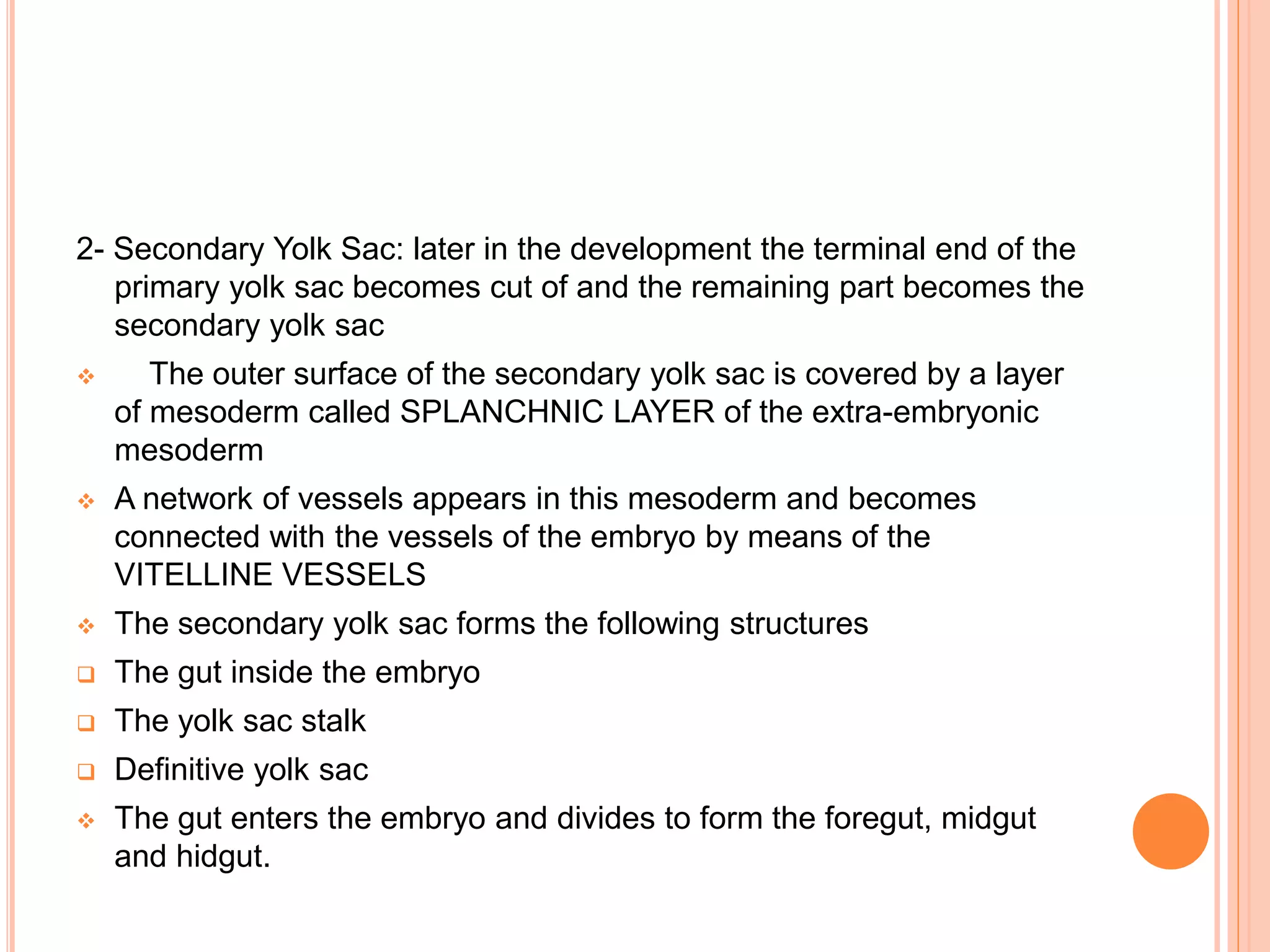 2- Secondary Yolk Sac: later in the development the terminal end of the
primary yolk sac becomes cut of and the remaining part becomes the
secondary yolk sac
 The outer surface of the secondary yolk sac is covered by a layer
of mesoderm called SPLANCHNIC LAYER of the extra-embryonic
mesoderm
 A network of vessels appears in this mesoderm and becomes
connected with the vessels of the embryo by means of the
VITELLINE VESSELS
 The secondary yolk sac forms the following structures
 The gut inside the embryo
 The yolk sac stalk
 Definitive yolk sac
 The gut enters the embryo and divides to form the foregut, midgut
and hidgut.
 