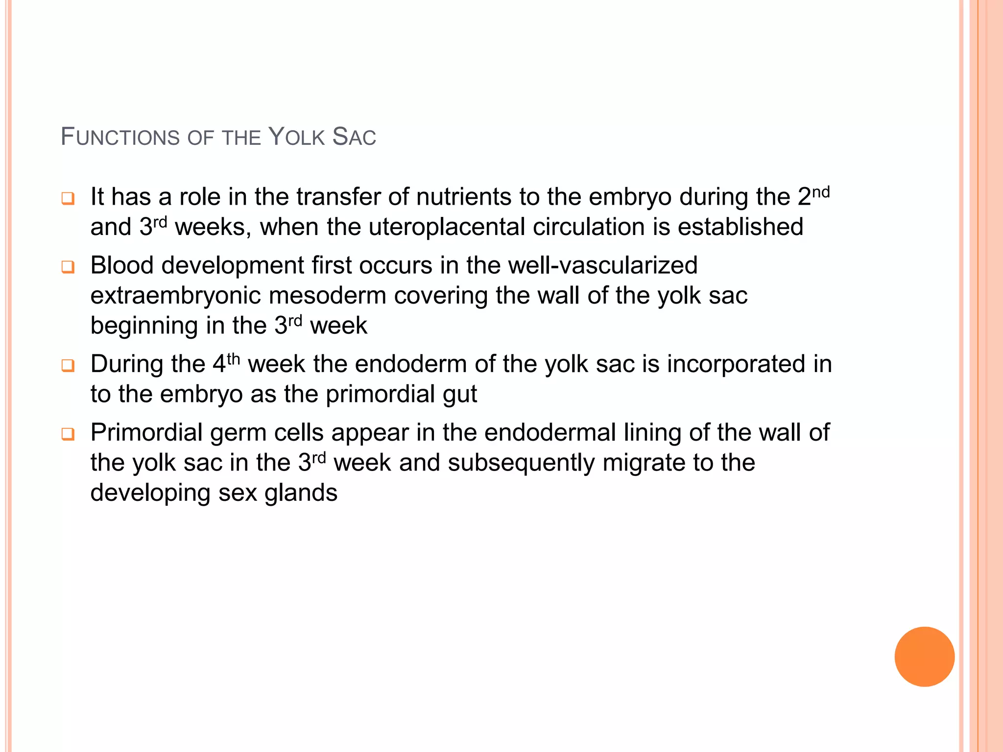 FUNCTIONS OF THE YOLK SAC
 It has a role in the transfer of nutrients to the embryo during the 2nd
and 3rd weeks, when the uteroplacental circulation is established
 Blood development first occurs in the well-vascularized
extraembryonic mesoderm covering the wall of the yolk sac
beginning in the 3rd week
 During the 4th week the endoderm of the yolk sac is incorporated in
to the embryo as the primordial gut
 Primordial germ cells appear in the endodermal lining of the wall of
the yolk sac in the 3rd week and subsequently migrate to the
developing sex glands
 