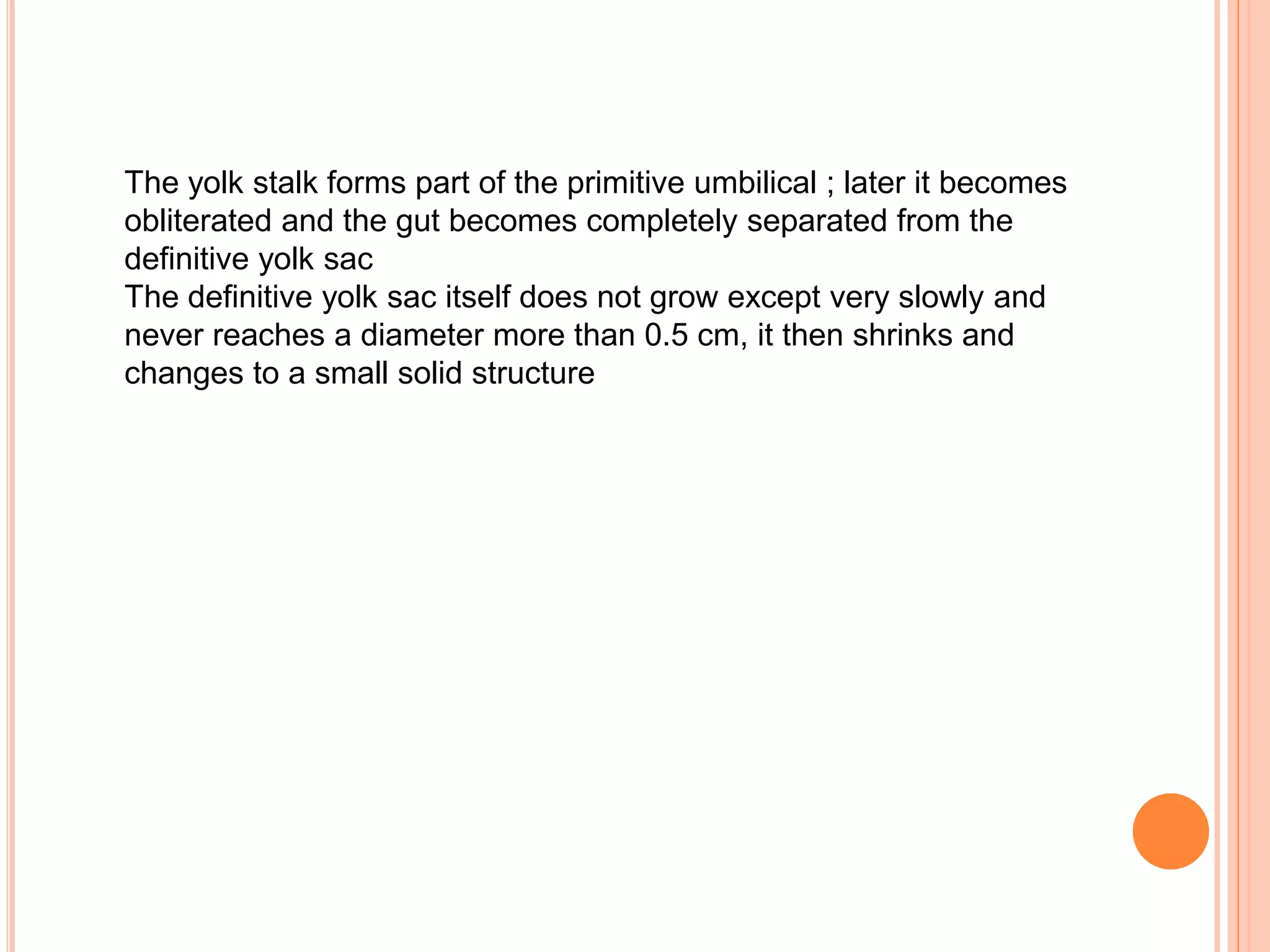 The yolk stalk forms part of the primitive umbilical ; later it becomes
obliterated and the gut becomes completely separated from the
definitive yolk sac
The definitive yolk sac itself does not grow except very slowly and
never reaches a diameter more than 0.5 cm, it then shrinks and
changes to a small solid structure
 