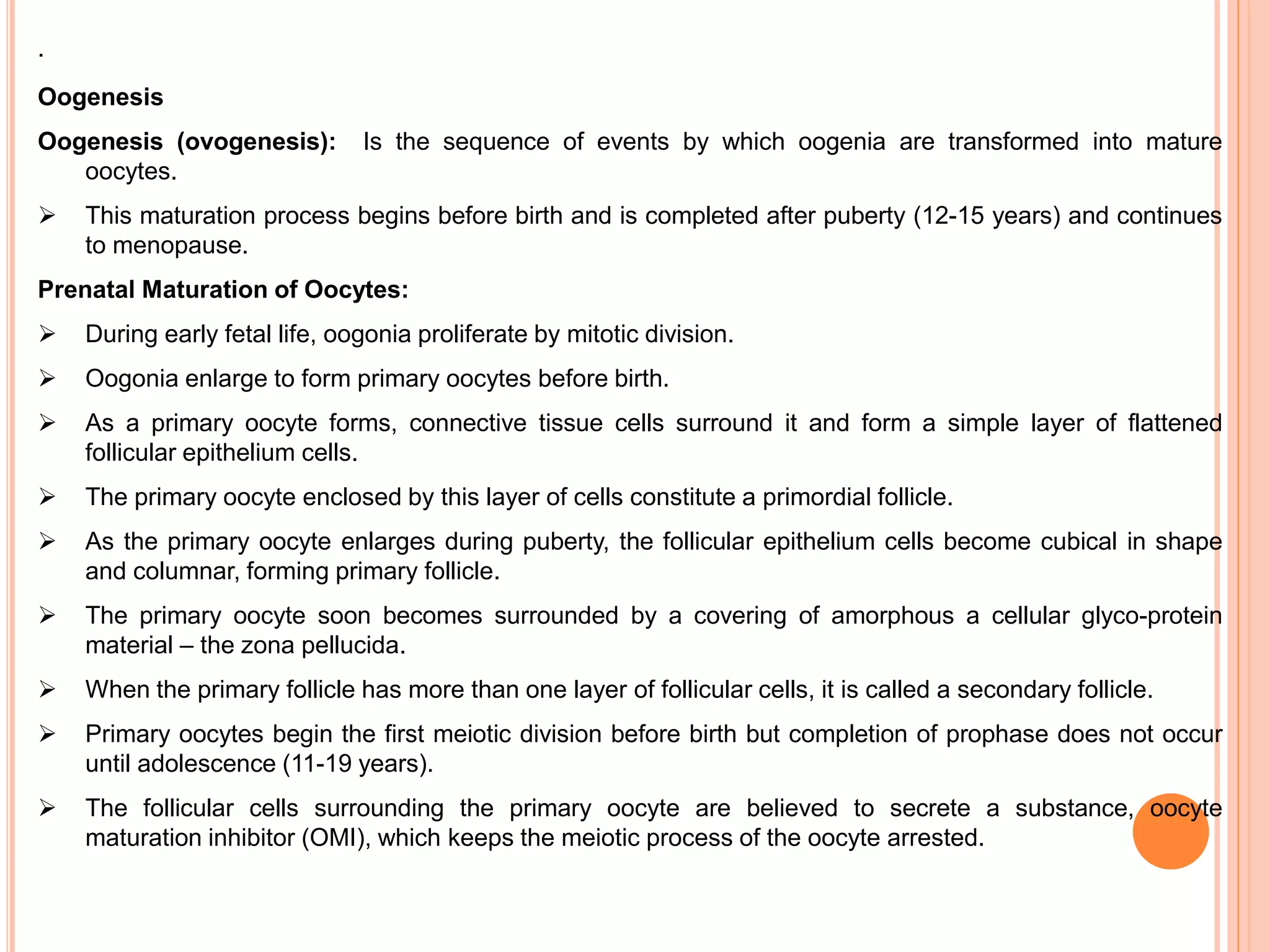 .
Oogenesis
Oogenesis (ovogenesis): Is the sequence of events by which oogenia are transformed into mature
oocytes.
 This maturation process begins before birth and is completed after puberty (12-15 years) and continues
to menopause.
Prenatal Maturation of Oocytes:
 During early fetal life, oogonia proliferate by mitotic division.
 Oogonia enlarge to form primary oocytes before birth.
 As a primary oocyte forms, connective tissue cells surround it and form a simple layer of flattened
follicular epithelium cells.
 The primary oocyte enclosed by this layer of cells constitute a primordial follicle.
 As the primary oocyte enlarges during puberty, the follicular epithelium cells become cubical in shape
and columnar, forming primary follicle.
 The primary oocyte soon becomes surrounded by a covering of amorphous a cellular glyco-protein
material – the zona pellucida.
 When the primary follicle has more than one layer of follicular cells, it is called a secondary follicle.
 Primary oocytes begin the first meiotic division before birth but completion of prophase does not occur
until adolescence (11-19 years).
 The follicular cells surrounding the primary oocyte are believed to secrete a substance, oocyte
maturation inhibitor (OMI), which keeps the meiotic process of the oocyte arrested.
 