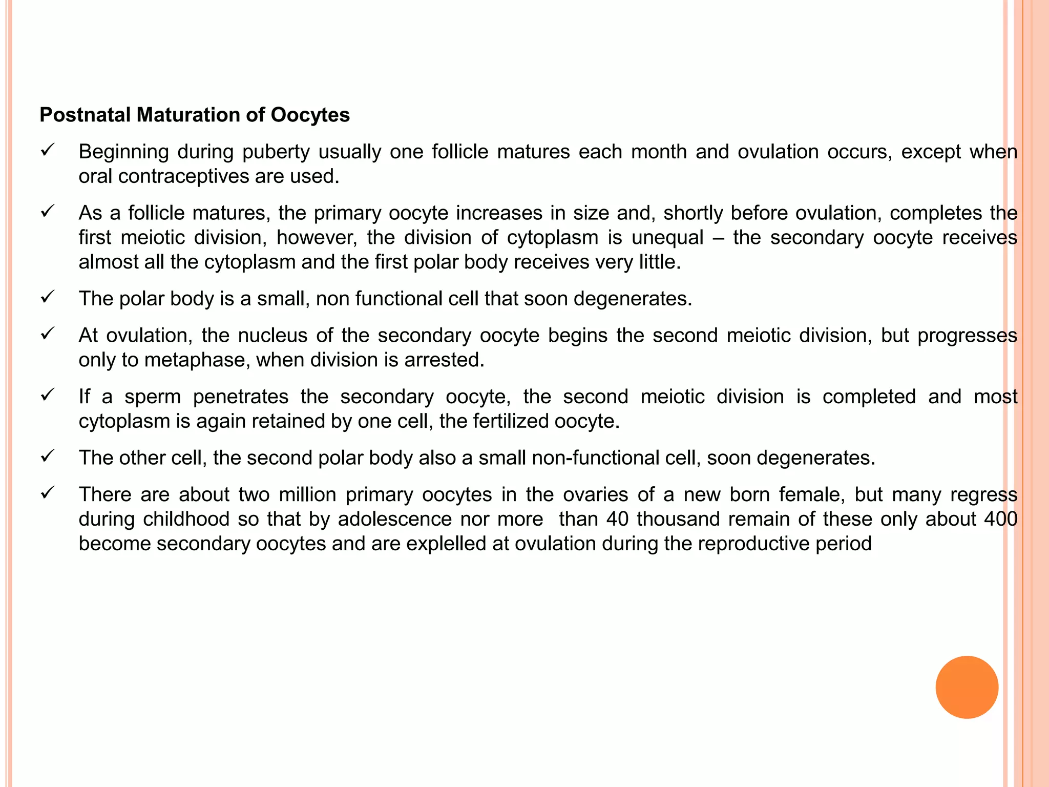 Postnatal Maturation of Oocytes
 Beginning during puberty usually one follicle matures each month and ovulation occurs, except when
oral contraceptives are used.
 As a follicle matures, the primary oocyte increases in size and, shortly before ovulation, completes the
first meiotic division, however, the division of cytoplasm is unequal – the secondary oocyte receives
almost all the cytoplasm and the first polar body receives very little.
 The polar body is a small, non functional cell that soon degenerates.
 At ovulation, the nucleus of the secondary oocyte begins the second meiotic division, but progresses
only to metaphase, when division is arrested.
 If a sperm penetrates the secondary oocyte, the second meiotic division is completed and most
cytoplasm is again retained by one cell, the fertilized oocyte.
 The other cell, the second polar body also a small non-functional cell, soon degenerates.
 There are about two million primary oocytes in the ovaries of a new born female, but many regress
during childhood so that by adolescence nor more than 40 thousand remain of these only about 400
become secondary oocytes and are explelled at ovulation during the reproductive period
 