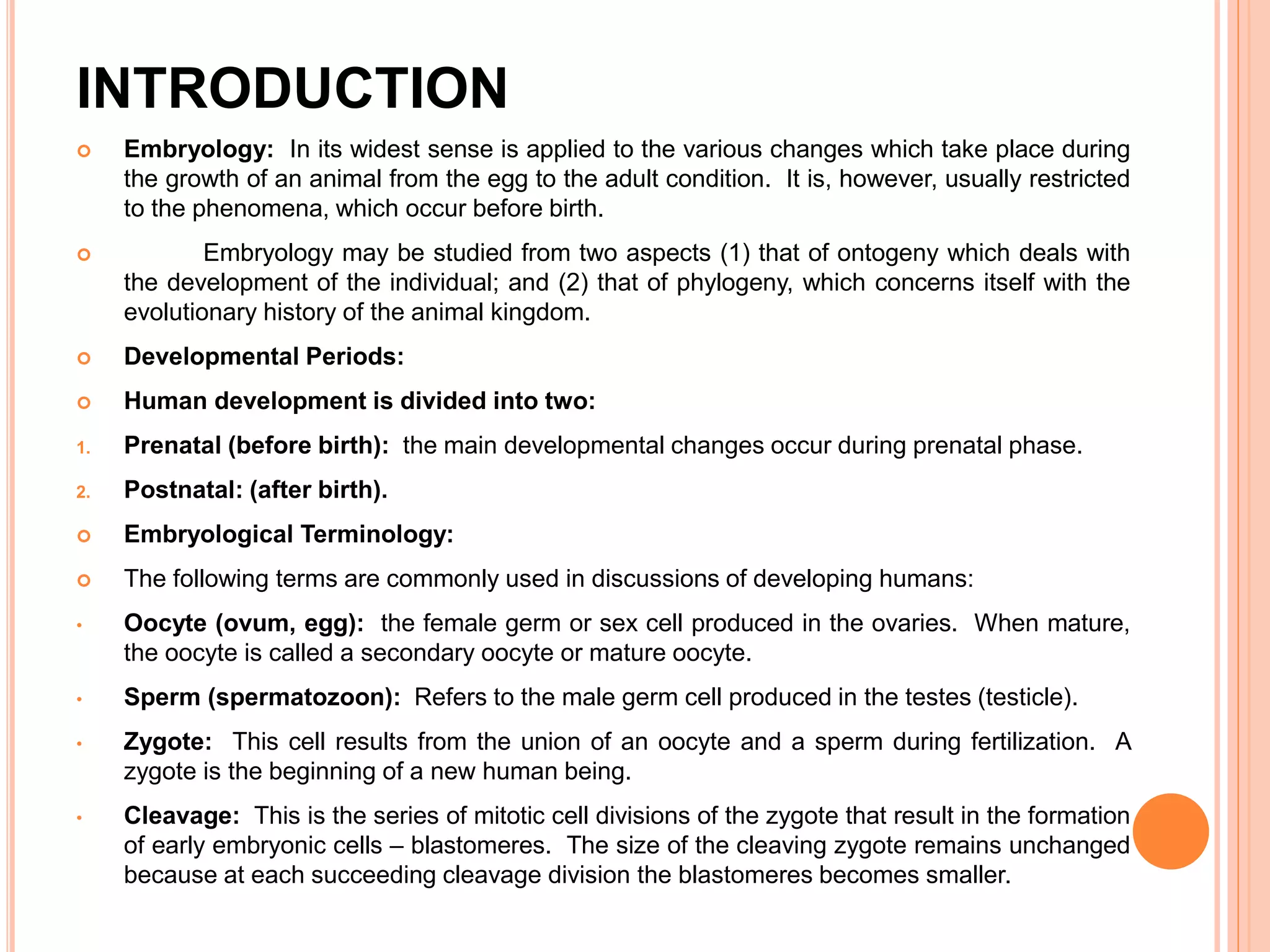 INTRODUCTION
 Embryology: In its widest sense is applied to the various changes which take place during
the growth of an animal from the egg to the adult condition. It is, however, usually restricted
to the phenomena, which occur before birth.
 Embryology may be studied from two aspects (1) that of ontogeny which deals with
the development of the individual; and (2) that of phylogeny, which concerns itself with the
evolutionary history of the animal kingdom.
 Developmental Periods:
 Human development is divided into two:
1. Prenatal (before birth): the main developmental changes occur during prenatal phase.
2. Postnatal: (after birth).
 Embryological Terminology:
 The following terms are commonly used in discussions of developing humans:
• Oocyte (ovum, egg): the female germ or sex cell produced in the ovaries. When mature,
the oocyte is called a secondary oocyte or mature oocyte.
• Sperm (spermatozoon): Refers to the male germ cell produced in the testes (testicle).
• Zygote: This cell results from the union of an oocyte and a sperm during fertilization. A
zygote is the beginning of a new human being.
• Cleavage: This is the series of mitotic cell divisions of the zygote that result in the formation
of early embryonic cells – blastomeres. The size of the cleaving zygote remains unchanged
because at each succeeding cleavage division the blastomeres becomes smaller.
 