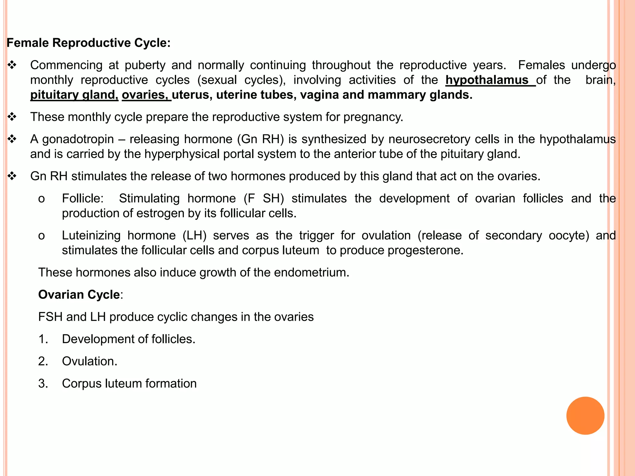 Female Reproductive Cycle:
 Commencing at puberty and normally continuing throughout the reproductive years. Females undergo
monthly reproductive cycles (sexual cycles), involving activities of the hypothalamus of the brain,
pituitary gland, ovaries, uterus, uterine tubes, vagina and mammary glands.
 These monthly cycle prepare the reproductive system for pregnancy.
 A gonadotropin – releasing hormone (Gn RH) is synthesized by neurosecretory cells in the hypothalamus
and is carried by the hyperphysical portal system to the anterior tube of the pituitary gland.
 Gn RH stimulates the release of two hormones produced by this gland that act on the ovaries.
o Follicle: Stimulating hormone (F SH) stimulates the development of ovarian follicles and the
production of estrogen by its follicular cells.
o Luteinizing hormone (LH) serves as the trigger for ovulation (release of secondary oocyte) and
stimulates the follicular cells and corpus luteum to produce progesterone.
These hormones also induce growth of the endometrium.
Ovarian Cycle:
FSH and LH produce cyclic changes in the ovaries
1. Development of follicles.
2. Ovulation.
3. Corpus luteum formation
 