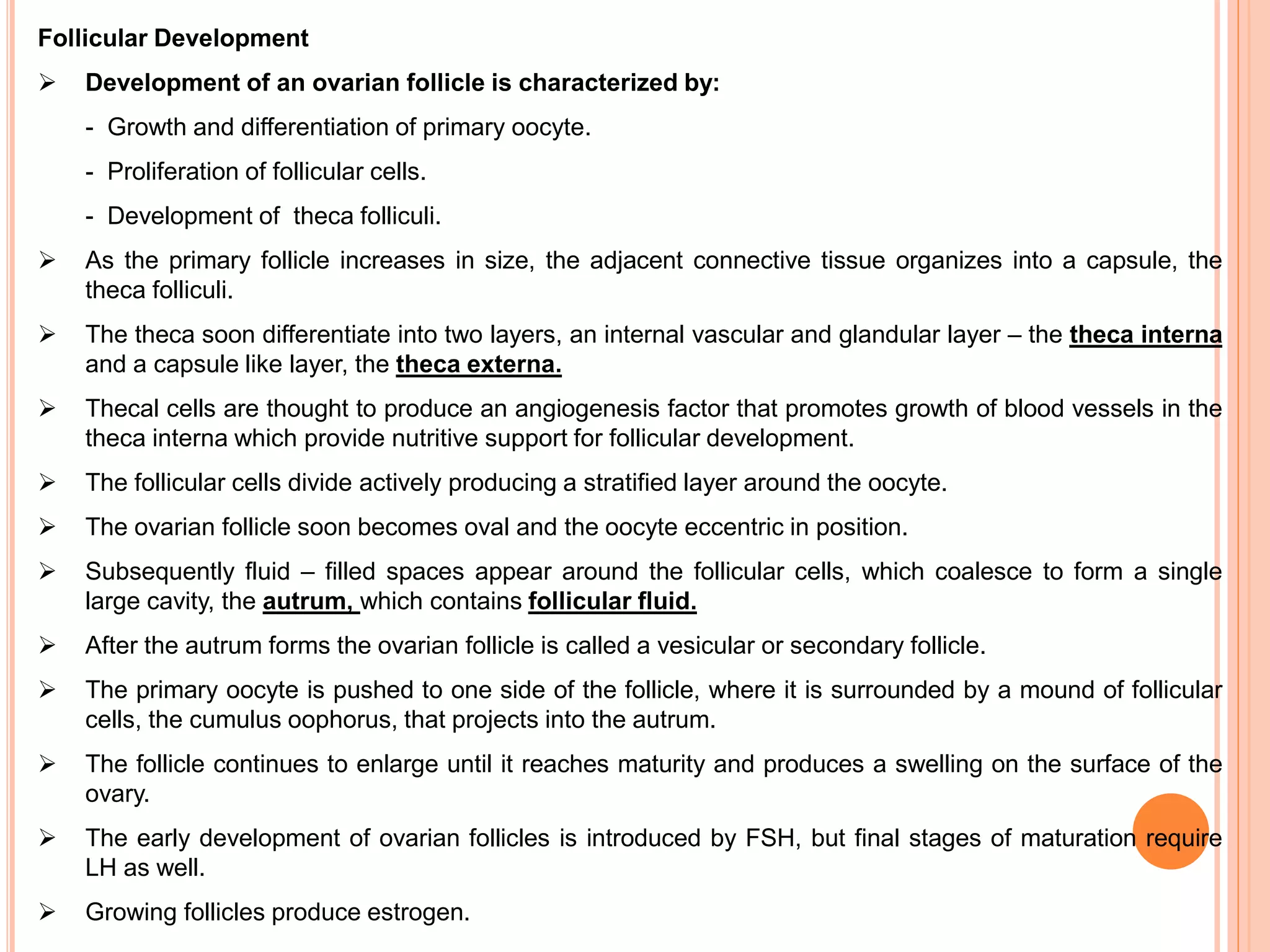 Follicular Development
 Development of an ovarian follicle is characterized by:
- Growth and differentiation of primary oocyte.
- Proliferation of follicular cells.
- Development of theca folliculi.
 As the primary follicle increases in size, the adjacent connective tissue organizes into a capsule, the
theca folliculi.
 The theca soon differentiate into two layers, an internal vascular and glandular layer – the theca interna
and a capsule like layer, the theca externa.
 Thecal cells are thought to produce an angiogenesis factor that promotes growth of blood vessels in the
theca interna which provide nutritive support for follicular development.
 The follicular cells divide actively producing a stratified layer around the oocyte.
 The ovarian follicle soon becomes oval and the oocyte eccentric in position.
 Subsequently fluid – filled spaces appear around the follicular cells, which coalesce to form a single
large cavity, the autrum, which contains follicular fluid.
 After the autrum forms the ovarian follicle is called a vesicular or secondary follicle.
 The primary oocyte is pushed to one side of the follicle, where it is surrounded by a mound of follicular
cells, the cumulus oophorus, that projects into the autrum.
 The follicle continues to enlarge until it reaches maturity and produces a swelling on the surface of the
ovary.
 The early development of ovarian follicles is introduced by FSH, but final stages of maturation require
LH as well.
 Growing follicles produce estrogen.
 