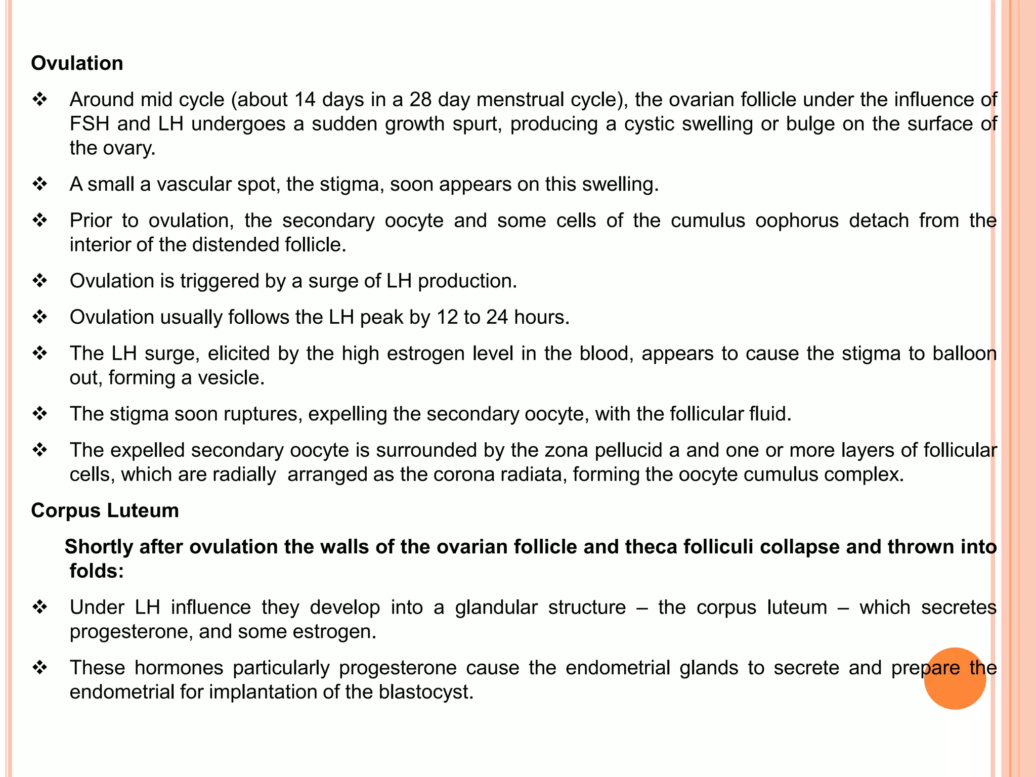 Ovulation
 Around mid cycle (about 14 days in a 28 day menstrual cycle), the ovarian follicle under the influence of
FSH and LH undergoes a sudden growth spurt, producing a cystic swelling or bulge on the surface of
the ovary.
 A small a vascular spot, the stigma, soon appears on this swelling.
 Prior to ovulation, the secondary oocyte and some cells of the cumulus oophorus detach from the
interior of the distended follicle.
 Ovulation is triggered by a surge of LH production.
 Ovulation usually follows the LH peak by 12 to 24 hours.
 The LH surge, elicited by the high estrogen level in the blood, appears to cause the stigma to balloon
out, forming a vesicle.
 The stigma soon ruptures, expelling the secondary oocyte, with the follicular fluid.
 The expelled secondary oocyte is surrounded by the zona pellucid a and one or more layers of follicular
cells, which are radially arranged as the corona radiata, forming the oocyte cumulus complex.
Corpus Luteum
Shortly after ovulation the walls of the ovarian follicle and theca folliculi collapse and thrown into
folds:
 Under LH influence they develop into a glandular structure – the corpus luteum – which secretes
progesterone, and some estrogen.
 These hormones particularly progesterone cause the endometrial glands to secrete and prepare the
endometrial for implantation of the blastocyst.
 
