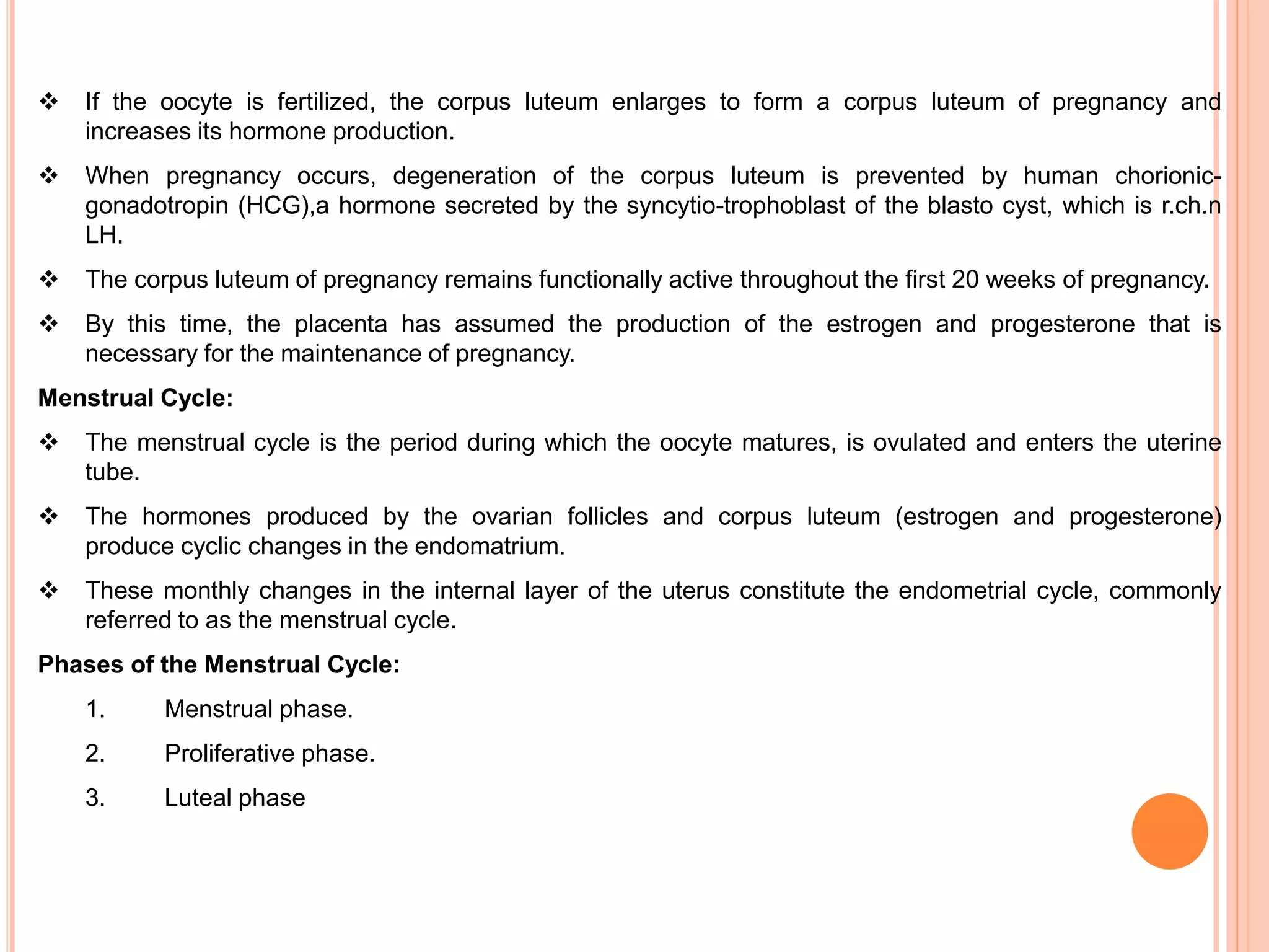  If the oocyte is fertilized, the corpus luteum enlarges to form a corpus luteum of pregnancy and
increases its hormone production.
 When pregnancy occurs, degeneration of the corpus luteum is prevented by human chorionic-
gonadotropin (HCG),a hormone secreted by the syncytio-trophoblast of the blasto cyst, which is r.ch.n
LH.
 The corpus luteum of pregnancy remains functionally active throughout the first 20 weeks of pregnancy.
 By this time, the placenta has assumed the production of the estrogen and progesterone that is
necessary for the maintenance of pregnancy.
Menstrual Cycle:
 The menstrual cycle is the period during which the oocyte matures, is ovulated and enters the uterine
tube.
 The hormones produced by the ovarian follicles and corpus luteum (estrogen and progesterone)
produce cyclic changes in the endomatrium.
 These monthly changes in the internal layer of the uterus constitute the endometrial cycle, commonly
referred to as the menstrual cycle.
Phases of the Menstrual Cycle:
1. Menstrual phase.
2. Proliferative phase.
3. Luteal phase
 