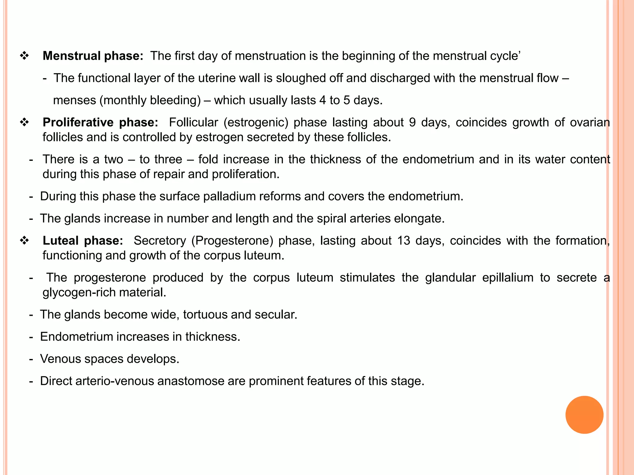  Menstrual phase: The first day of menstruation is the beginning of the menstrual cycle’
- The functional layer of the uterine wall is sloughed off and discharged with the menstrual flow –
menses (monthly bleeding) – which usually lasts 4 to 5 days.
 Proliferative phase: Follicular (estrogenic) phase lasting about 9 days, coincides growth of ovarian
follicles and is controlled by estrogen secreted by these follicles.
- There is a two – to three – fold increase in the thickness of the endometrium and in its water content
during this phase of repair and proliferation.
- During this phase the surface palladium reforms and covers the endometrium.
- The glands increase in number and length and the spiral arteries elongate.
 Luteal phase: Secretory (Progesterone) phase, lasting about 13 days, coincides with the formation,
functioning and growth of the corpus luteum.
- The progesterone produced by the corpus luteum stimulates the glandular epillalium to secrete a
glycogen-rich material.
- The glands become wide, tortuous and secular.
- Endometrium increases in thickness.
- Venous spaces develops.
- Direct arterio-venous anastomose are prominent features of this stage.
 
