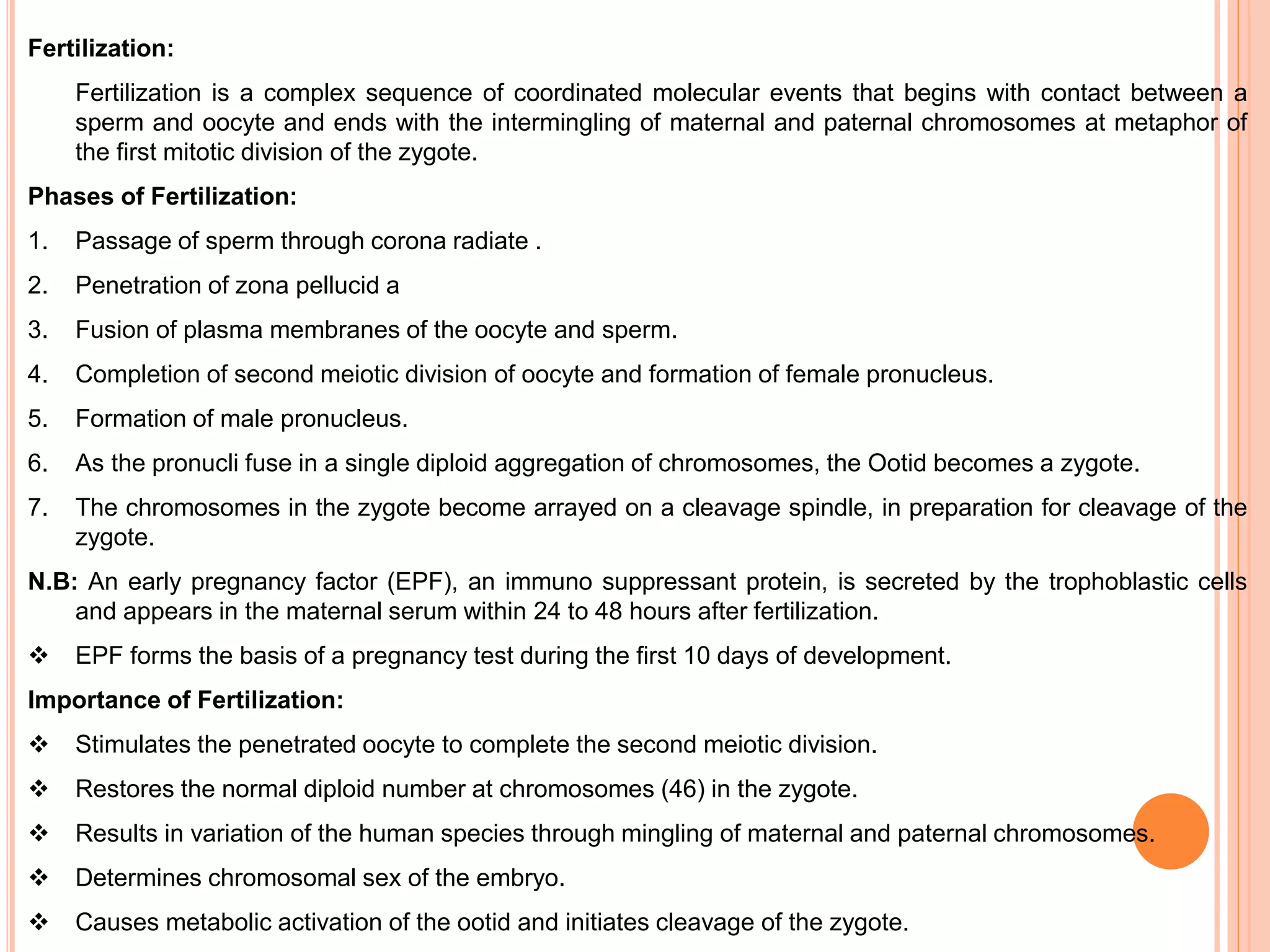 Fertilization:
Fertilization is a complex sequence of coordinated molecular events that begins with contact between a
sperm and oocyte and ends with the intermingling of maternal and paternal chromosomes at metaphor of
the first mitotic division of the zygote.
Phases of Fertilization:
1. Passage of sperm through corona radiate .
2. Penetration of zona pellucid a
3. Fusion of plasma membranes of the oocyte and sperm.
4. Completion of second meiotic division of oocyte and formation of female pronucleus.
5. Formation of male pronucleus.
6. As the pronucli fuse in a single diploid aggregation of chromosomes, the Ootid becomes a zygote.
7. The chromosomes in the zygote become arrayed on a cleavage spindle, in preparation for cleavage of the
zygote.
N.B: An early pregnancy factor (EPF), an immuno suppressant protein, is secreted by the trophoblastic cells
and appears in the maternal serum within 24 to 48 hours after fertilization.
 EPF forms the basis of a pregnancy test during the first 10 days of development.
Importance of Fertilization:
 Stimulates the penetrated oocyte to complete the second meiotic division.
 Restores the normal diploid number at chromosomes (46) in the zygote.
 Results in variation of the human species through mingling of maternal and paternal chromosomes.
 Determines chromosomal sex of the embryo.
 Causes metabolic activation of the ootid and initiates cleavage of the zygote.
 