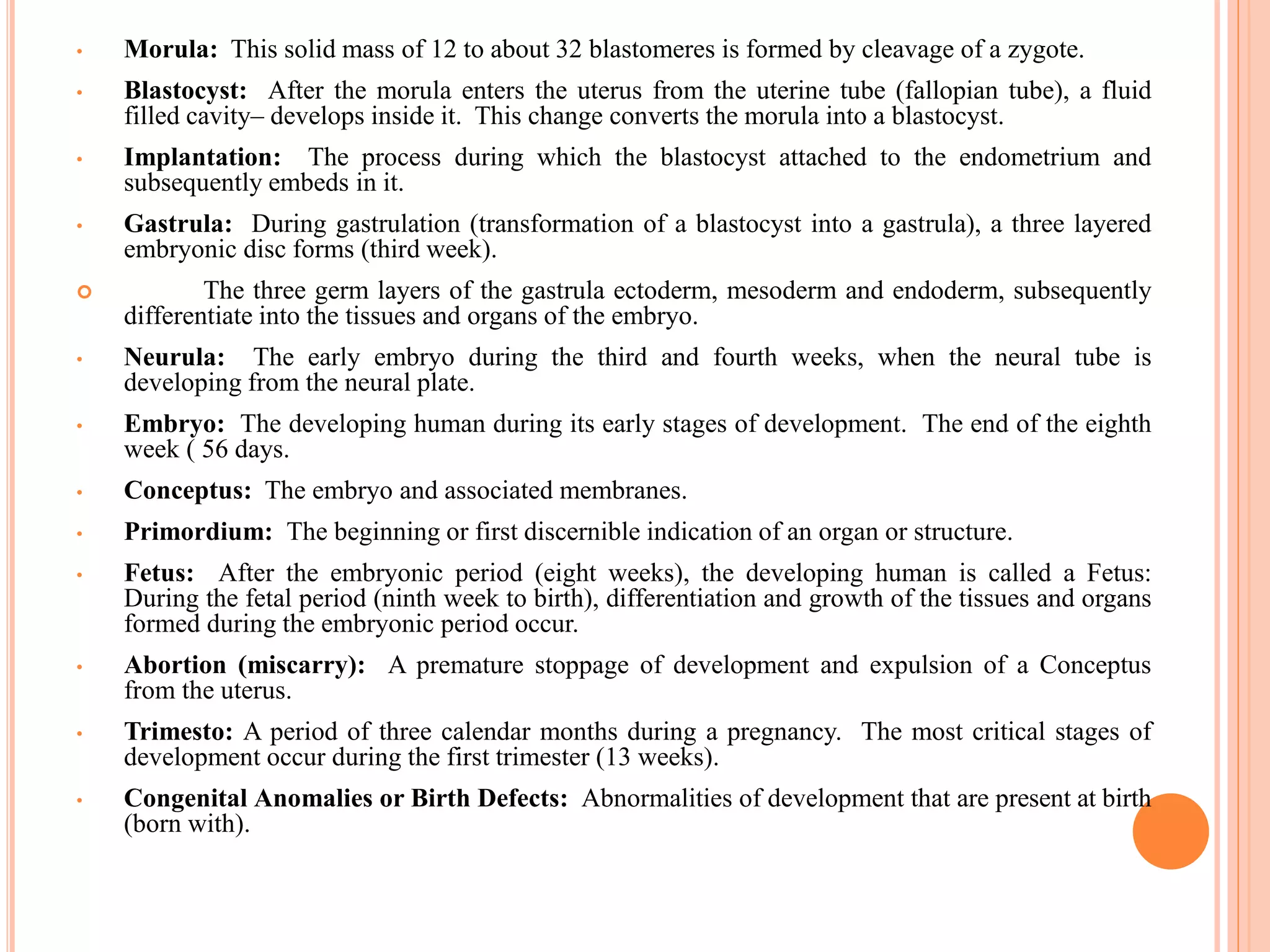 • Morula: This solid mass of 12 to about 32 blastomeres is formed by cleavage of a zygote.
• Blastocyst: After the morula enters the uterus from the uterine tube (fallopian tube), a fluid
filled cavity– develops inside it. This change converts the morula into a blastocyst.
• Implantation: The process during which the blastocyst attached to the endometrium and
subsequently embeds in it.
• Gastrula: During gastrulation (transformation of a blastocyst into a gastrula), a three layered
embryonic disc forms (third week).
 The three germ layers of the gastrula ectoderm, mesoderm and endoderm, subsequently
differentiate into the tissues and organs of the embryo.
• Neurula: The early embryo during the third and fourth weeks, when the neural tube is
developing from the neural plate.
• Embryo: The developing human during its early stages of development. The end of the eighth
week ( 56 days.
• Conceptus: The embryo and associated membranes.
• Primordium: The beginning or first discernible indication of an organ or structure.
• Fetus: After the embryonic period (eight weeks), the developing human is called a Fetus:
During the fetal period (ninth week to birth), differentiation and growth of the tissues and organs
formed during the embryonic period occur.
• Abortion (miscarry): A premature stoppage of development and expulsion of a Conceptus
from the uterus.
• Trimesto: A period of three calendar months during a pregnancy. The most critical stages of
development occur during the first trimester (13 weeks).
• Congenital Anomalies or Birth Defects: Abnormalities of development that are present at birth
(born with).
 