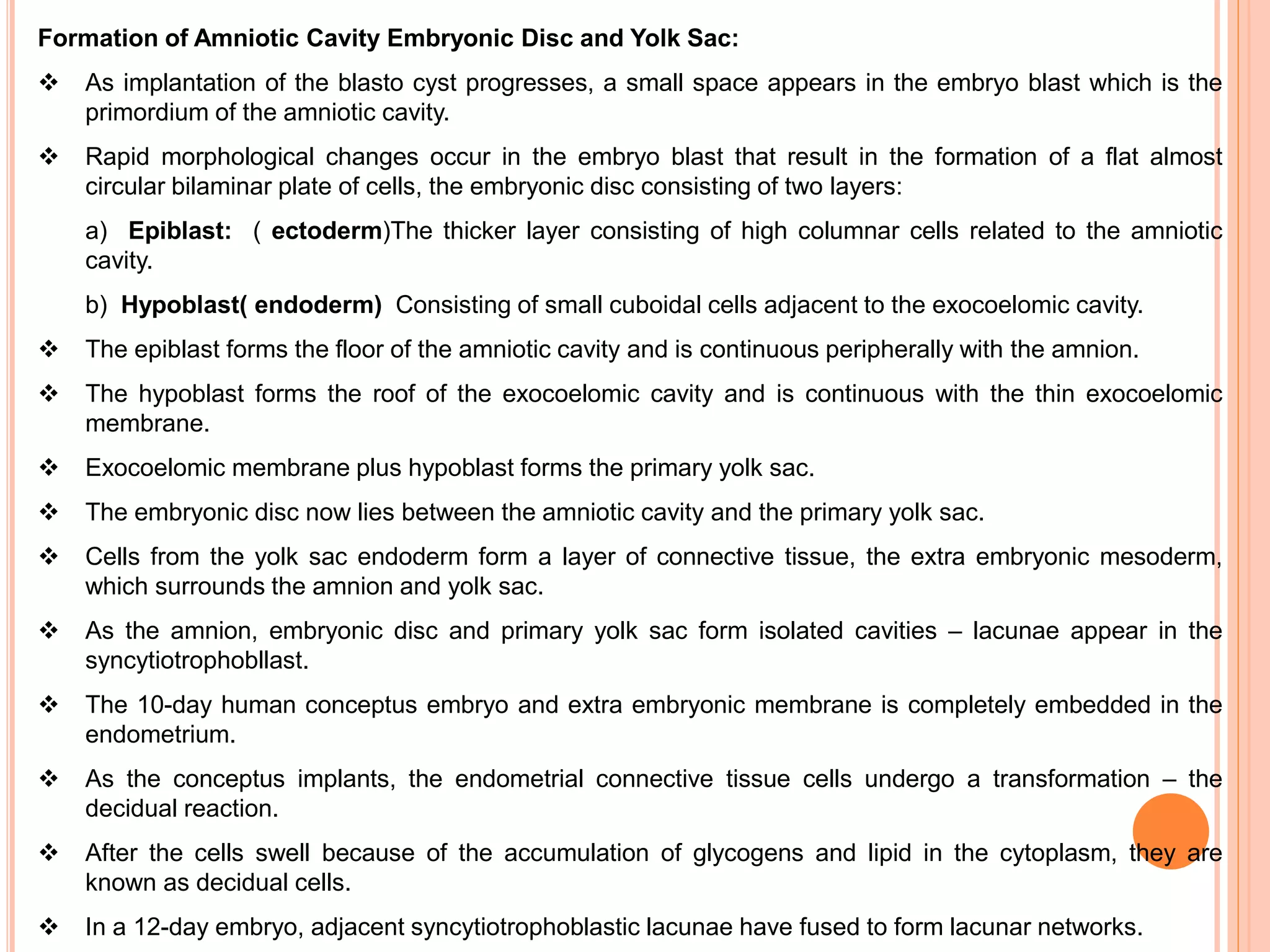 Formation of Amniotic Cavity Embryonic Disc and Yolk Sac:
 As implantation of the blasto cyst progresses, a small space appears in the embryo blast which is the
primordium of the amniotic cavity.
 Rapid morphological changes occur in the embryo blast that result in the formation of a flat almost
circular bilaminar plate of cells, the embryonic disc consisting of two layers:
a) Epiblast: ( ectoderm)The thicker layer consisting of high columnar cells related to the amniotic
cavity.
b) Hypoblast( endoderm) Consisting of small cuboidal cells adjacent to the exocoelomic cavity.
 The epiblast forms the floor of the amniotic cavity and is continuous peripherally with the amnion.
 The hypoblast forms the roof of the exocoelomic cavity and is continuous with the thin exocoelomic
membrane.
 Exocoelomic membrane plus hypoblast forms the primary yolk sac.
 The embryonic disc now lies between the amniotic cavity and the primary yolk sac.
 Cells from the yolk sac endoderm form a layer of connective tissue, the extra embryonic mesoderm,
which surrounds the amnion and yolk sac.
 As the amnion, embryonic disc and primary yolk sac form isolated cavities – lacunae appear in the
syncytiotrophobllast.
 The 10-day human conceptus embryo and extra embryonic membrane is completely embedded in the
endometrium.
 As the conceptus implants, the endometrial connective tissue cells undergo a transformation – the
decidual reaction.
 After the cells swell because of the accumulation of glycogens and lipid in the cytoplasm, they are
known as decidual cells.
 In a 12-day embryo, adjacent syncytiotrophoblastic lacunae have fused to form lacunar networks.
 