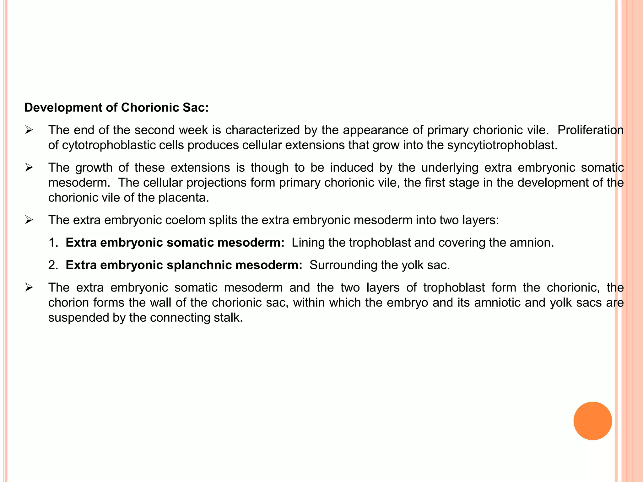 Development of Chorionic Sac:
 The end of the second week is characterized by the appearance of primary chorionic vile. Proliferation
of cytotrophoblastic cells produces cellular extensions that grow into the syncytiotrophoblast.
 The growth of these extensions is though to be induced by the underlying extra embryonic somatic
mesoderm. The cellular projections form primary chorionic vile, the first stage in the development of the
chorionic vile of the placenta.
 The extra embryonic coelom splits the extra embryonic mesoderm into two layers:
1. Extra embryonic somatic mesoderm: Lining the trophoblast and covering the amnion.
2. Extra embryonic splanchnic mesoderm: Surrounding the yolk sac.
 The extra embryonic somatic mesoderm and the two layers of trophoblast form the chorionic, the
chorion forms the wall of the chorionic sac, within which the embryo and its amniotic and yolk sacs are
suspended by the connecting stalk.
 