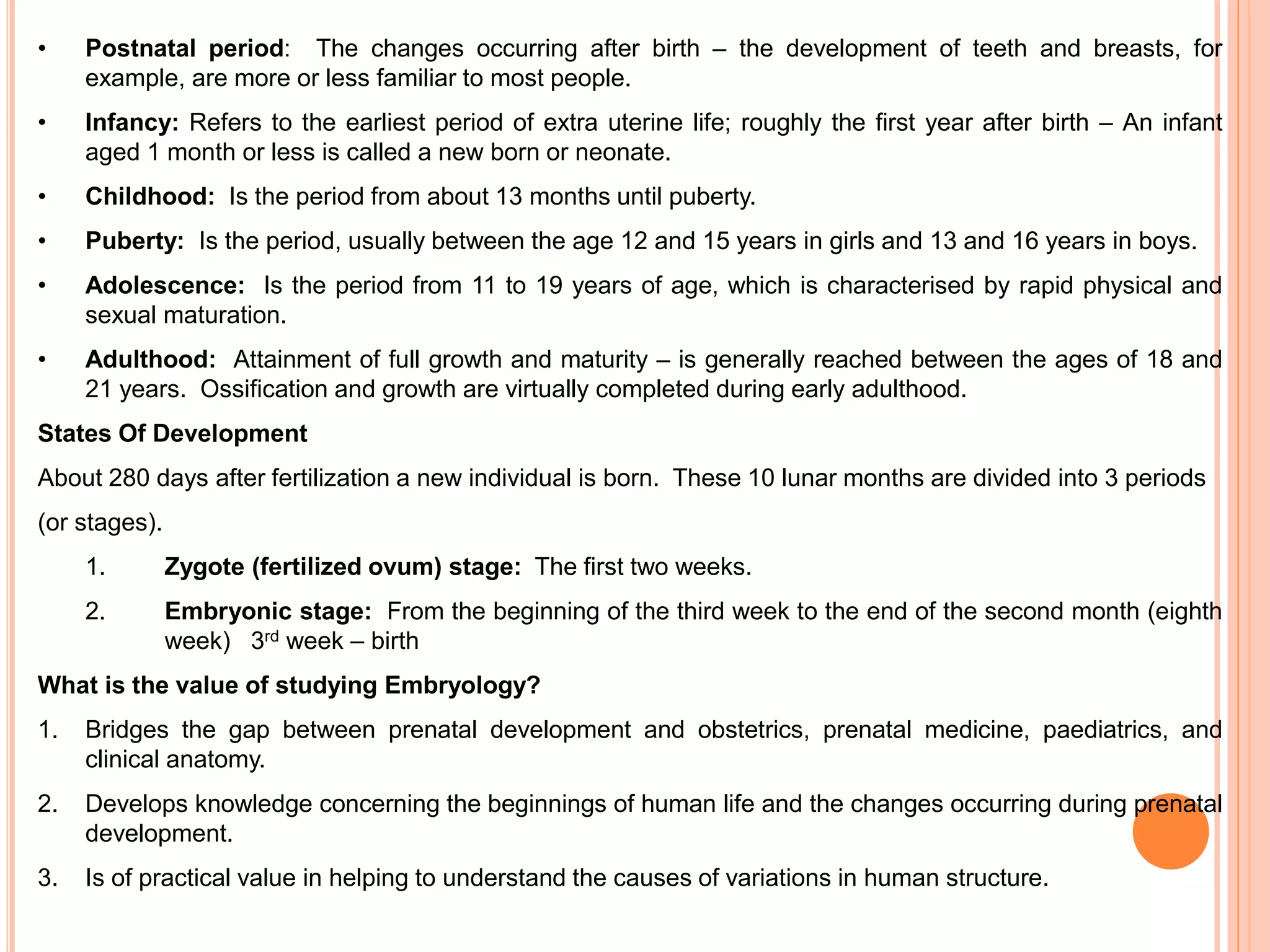 • Postnatal period: The changes occurring after birth – the development of teeth and breasts, for
example, are more or less familiar to most people.
• Infancy: Refers to the earliest period of extra uterine life; roughly the first year after birth – An infant
aged 1 month or less is called a new born or neonate.
• Childhood: Is the period from about 13 months until puberty.
• Puberty: Is the period, usually between the age 12 and 15 years in girls and 13 and 16 years in boys.
• Adolescence: Is the period from 11 to 19 years of age, which is characterised by rapid physical and
sexual maturation.
• Adulthood: Attainment of full growth and maturity – is generally reached between the ages of 18 and
21 years. Ossification and growth are virtually completed during early adulthood.
States Of Development
About 280 days after fertilization a new individual is born. These 10 lunar months are divided into 3 periods
(or stages).
1. Zygote (fertilized ovum) stage: The first two weeks.
2. Embryonic stage: From the beginning of the third week to the end of the second month (eighth
week) 3rd week – birth
What is the value of studying Embryology?
1. Bridges the gap between prenatal development and obstetrics, prenatal medicine, paediatrics, and
clinical anatomy.
2. Develops knowledge concerning the beginnings of human life and the changes occurring during prenatal
development.
3. Is of practical value in helping to understand the causes of variations in human structure.
 