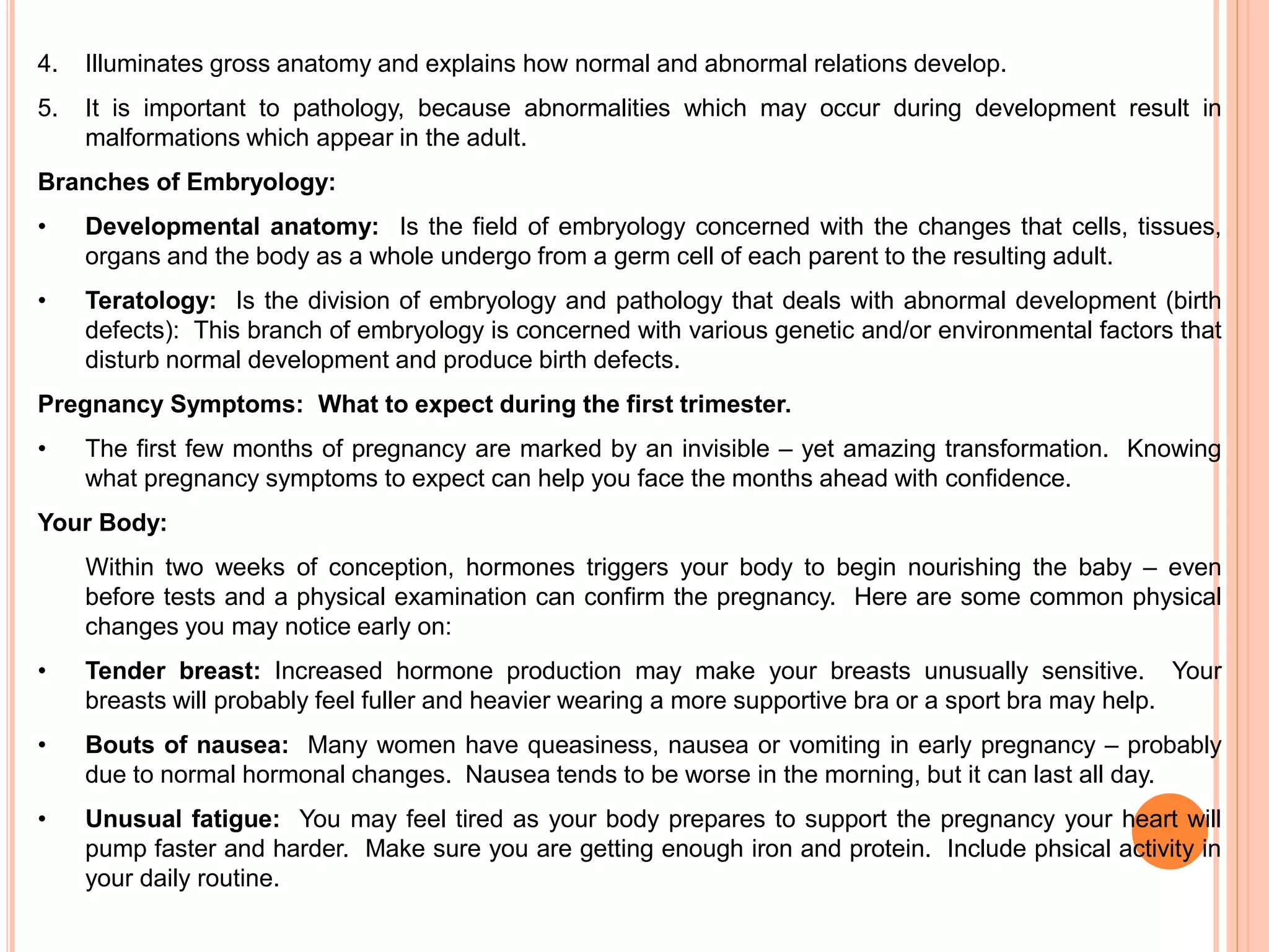 4. Illuminates gross anatomy and explains how normal and abnormal relations develop.
5. It is important to pathology, because abnormalities which may occur during development result in
malformations which appear in the adult.
Branches of Embryology:
• Developmental anatomy: Is the field of embryology concerned with the changes that cells, tissues,
organs and the body as a whole undergo from a germ cell of each parent to the resulting adult.
• Teratology: Is the division of embryology and pathology that deals with abnormal development (birth
defects): This branch of embryology is concerned with various genetic and/or environmental factors that
disturb normal development and produce birth defects.
Pregnancy Symptoms: What to expect during the first trimester.
• The first few months of pregnancy are marked by an invisible – yet amazing transformation. Knowing
what pregnancy symptoms to expect can help you face the months ahead with confidence.
Your Body:
Within two weeks of conception, hormones triggers your body to begin nourishing the baby – even
before tests and a physical examination can confirm the pregnancy. Here are some common physical
changes you may notice early on:
• Tender breast: Increased hormone production may make your breasts unusually sensitive. Your
breasts will probably feel fuller and heavier wearing a more supportive bra or a sport bra may help.
• Bouts of nausea: Many women have queasiness, nausea or vomiting in early pregnancy – probably
due to normal hormonal changes. Nausea tends to be worse in the morning, but it can last all day.
• Unusual fatigue: You may feel tired as your body prepares to support the pregnancy your heart will
pump faster and harder. Make sure you are getting enough iron and protein. Include phsical activity in
your daily routine.
 
