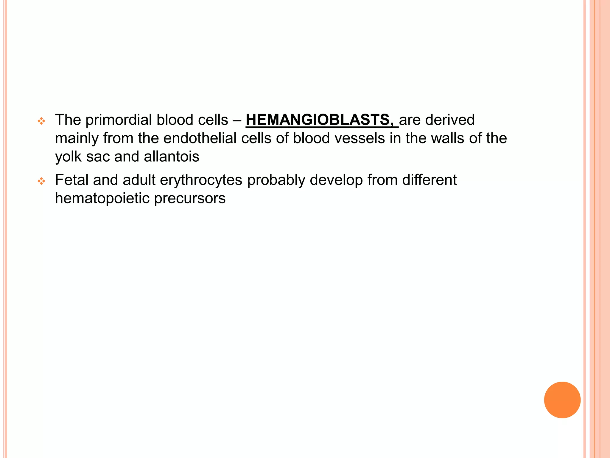  The primordial blood cells – HEMANGIOBLASTS, are derived
mainly from the endothelial cells of blood vessels in the walls of the
yolk sac and allantois
 Fetal and adult erythrocytes probably develop from different
hematopoietic precursors
 
