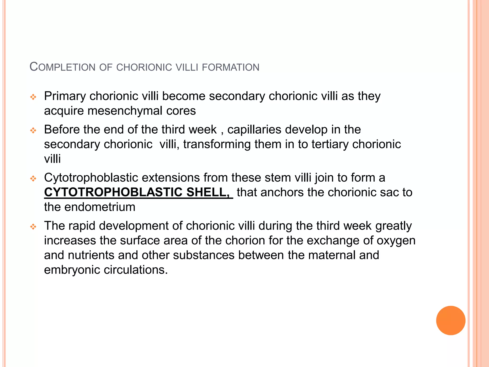 COMPLETION OF CHORIONIC VILLI FORMATION
 Primary chorionic villi become secondary chorionic villi as they
acquire mesenchymal cores
 Before the end of the third week , capillaries develop in the
secondary chorionic villi, transforming them in to tertiary chorionic
villi
 Cytotrophoblastic extensions from these stem villi join to form a
CYTOTROPHOBLASTIC SHELL, that anchors the chorionic sac to
the endometrium
 The rapid development of chorionic villi during the third week greatly
increases the surface area of the chorion for the exchange of oxygen
and nutrients and other substances between the maternal and
embryonic circulations.
 